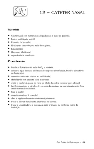 Guia Prático de Enfermagem - 41
12 – CATETER NASAL
Materiais
 Cateter nasal com numeração adequada para a idade do paciente;
 Frasco umidificador estéril;
 Extensão de borracha;
 Fluxômetro calibrado para rede de oxigênio;
 Esparadrapo;
 Gaze com lubrificante;
 Água destilada esterilizada.
Procedimento
 Instalar o fluxômetro na rede de O2 e testá-lo;
 colocar a água destilada esterilizada no copo do umidificador, fechar e conectá-lo
ao fluxômetro;
 conectar a extensão plástica ao umidificador;
 identifica-lo com etiqueta (data e horário);
 medir o cateter da ponta do nariz ao lóbulo da orelha e marcar com adesivo;
 lubrificar o cateter e introduzi-lo em uma das narinas, até aproximadamente 2cm
antes da marca do adesivo;
 fixar o cateter;
 conectar o cateter à extensão;
 abrir e regular o fluxômetro conforme prescrição;
 trocar o cateter diariamente, alternando as narinas;
 trocar o umidificador e a extensão a cada 24 horas ou conforme rotina da
instituição.
 