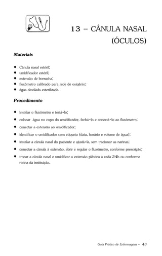 Guia Prático de Enfermagem - 43
13 – CÂNULA NASAL
(ÓCULOS)
Materiais
 Cânula nasal estéril;
 umidificador estéril;
 extensão de borracha;
 fluxômetro calibrado para rede de oxigênio;
 água destilada esterilizada.
Procedimento
 Instalar o fluxômetro e testá-lo;
 colocar água no copo do umidificador, fechá-lo e conectá-lo ao fluxômetro;
 conectar a extensão ao umidificador;
 identificar o umidificador com etiqueta (data, horário e volume de água);
 instalar a cânula nasal do paciente e ajustá-la, sem tracionar as narinas;
 conectar a cânula à extensão, abrir e regular o fluxômetro, conforme prescrição;
 trocar a cânula nasal e umidificar a extensão plástica a cada 24h ou conforme
rotina da instituição.
 