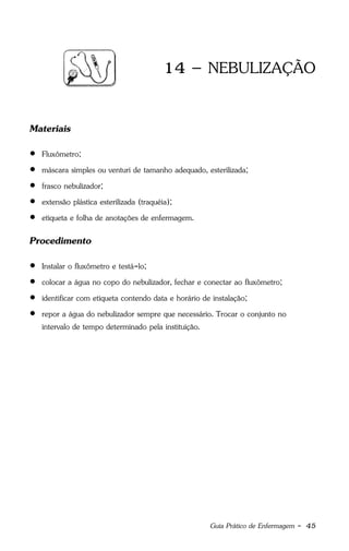 Guia Prático de Enfermagem - 45
14 – NEBULIZAÇÃO
Materiais
 Fluxômetro;
 máscara simples ou venturi de tamanho adequado, esterilizada;
 frasco nebulizador;
 extensão plástica esterilizada (traquéia);
 etiqueta e folha de anotações de enfermagem.
Procedimento
 Instalar o fluxômetro e testá-lo;
 colocar a água no copo do nebulizador, fechar e conectar ao fluxômetro;
 identificar com etiqueta contendo data e horário de instalação;
 repor a água do nebulizador sempre que necessário. Trocar o conjunto no
intervalo de tempo determinado pela instituição.
 