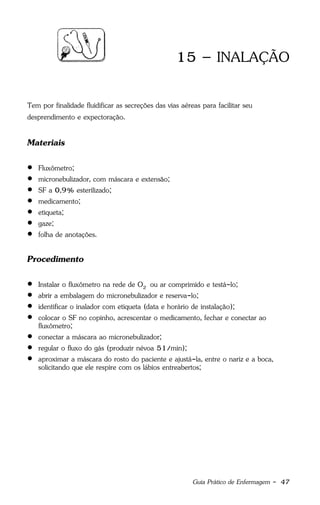 Guia Prático de Enfermagem - 47
15 – INALAÇÃO
Tem por finalidade fluidificar as secreções das vias aéreas para facilitar seu
desprendimento e expectoração.
Materiais
 Fluxômetro;
 micronebulizador, com máscara e extensão;
 SF a 0,9% esterilizado;
 medicamento;
 etiqueta;
 gaze;
 folha de anotações.
Procedimento
 Instalar o fluxômetro na rede de O2 ou ar comprimido e testá-lo;
 abrir a embalagem do micronebulizador e reserva-lo;
 identificar o inalador com etiqueta (data e horário de instalação);
 colocar o SF no copinho, acrescentar o medicamento, fechar e conectar ao
fluxômetro;
 conectar a máscara ao micronebulizador;
 regular o fluxo do gás (produzir névoa 51/min);
 aproximar a máscara do rosto do paciente e ajustá-la, entre o nariz e a boca,
solicitando que ele respire com os lábios entreabertos;
 