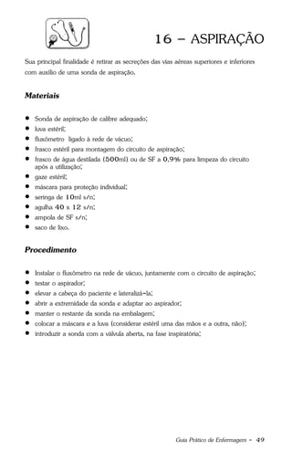 Guia Prático de Enfermagem - 49
16 – ASPIRAÇÃO
Sua principal finalidade é retirar as secreções das vias aéreas superiores e inferiores
com auxílio de uma sonda de aspiração.
Materiais
 Sonda de aspiração de calibre adequado;
 luva estéril;
 fluxômetro ligado à rede de vácuo;
 frasco estéril para montagem do circuito de aspiração;
 frasco de água destilada (500ml) ou de SF a 0,9% para limpeza do circuito
após a utilização;
 gaze estéril;
 máscara para proteção individual;
 seringa de 10ml s/n;
 agulha 40 x 12 s/n;
 ampola de SF s/n;
 saco de lixo.
Procedimento
 Instalar o fluxômetro na rede de vácuo, juntamente com o circuito de aspiração;
 testar o aspirador;
 elevar a cabeça do paciente e lateralizá-la;
 abrir a extremidade da sonda e adaptar ao aspirador;
 manter o restante da sonda na embalagem;
 colocar a máscara e a luva (considerar estéril uma das mãos e a outra, não);
 introduzir a sonda com a válvula aberta, na fase inspiratória;
 