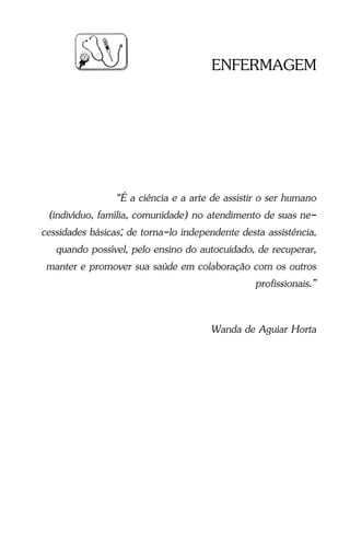 Guia Prático de Enfermagem - 5
ENFERMAGEM
“É a ciência e a arte de assistir o ser humano
(indivíduo, família, comunidade) no atendimento de suas ne-
cessidades básicas; de torna-lo independente desta assistência,
quando possível, pelo ensino do autocuidado, de recuperar,
manter e promover sua saúde em colaboração com os outros
profissionais.”
Wanda de Aguiar Horta
 