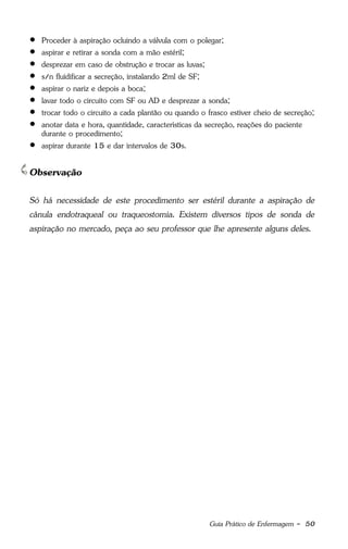 Guia Prático de Enfermagem - 50
 Proceder à aspiração ocluindo a válvula com o polegar;
 aspirar e retirar a sonda com a mão estéril;
 desprezar em caso de obstrução e trocar as luvas;
 s/n fluidificar a secreção, instalando 2ml de SF;
 aspirar o nariz e depois a boca;
 lavar todo o circuito com SF ou AD e desprezar a sonda;
 trocar todo o circuito a cada plantão ou quando o frasco estiver cheio de secreção;
 anotar data e hora, quantidade, características da secreção, reações do paciente
durante o procedimento;
 aspirar durante 15 e dar intervalos de 30s.
Observação
Só há necessidade de este procedimento ser estéril durante a aspiração de
cânula endotraqueal ou traqueostomia. Existem diversos tipos de sonda de
aspiração no mercado, peça ao seu professor que lhe apresente alguns deles.
 
