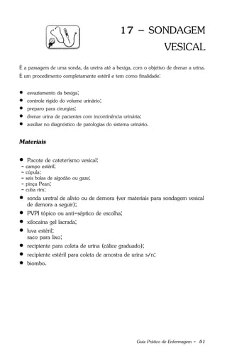 Guia Prático de Enfermagem - 51
17 – SONDAGEM
VESICAL
É a passagem de uma sonda, da uretra até a bexiga, com o objetivo de drenar a urina.
É um procedimento completamente estéril e tem como finalidade:
 esvaziamento da bexiga;
 controle rígido do volume urinário;
 preparo para cirurgias;
 drenar urina de pacientes com incontinência urinária;
 auxiliar no diagnóstico de patologias do sistema urinário.
Materiais
 Pacote de cateterismo vesical:
- campo estéril;
- cúpula;
- seis bolas de algodão ou gaze;
- pinça Pean;
- cuba rim;
 sonda uretral de alívio ou de demora (ver materiais para sondagem vesical
de demora a seguir);
 PVPI tópico ou anti-séptico de escolha;
 xilocaína gel lacrada;
 luva estéril;
saco para lixo;
 recipiente para coleta de urina (cálice graduado);
 recipiente estéril para coleta de amostra de urina s/n;
 biombo.
 