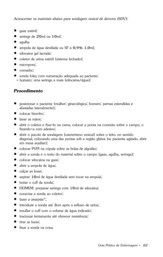 Guia Prático de Enfermagem - 52
Acrescentar os materiais abaixo para sondagem vesical de demora (SDV):
 gaze estéril;
 seringa de 20ml ou 10ml;
 agulha
 ampola de água destilada ou SF a 0,9% 1,0ml;
 xilocaína gel lacrada;
 coletor de urina estéril (sistema fechado);
 micropore;
 comadre;
 sonda foley com numeração adequada ao paciente;
- homem: uma seringa a mais (xilocaína/água);
Procedimento
 posicionar o paciente (mulher: ginecológica; homem: pernas estendidas e
afastadas lateralmente);
 colocar biombo;
 lavar as mãos;
 abrir o coletor e fixa-lo na cama, colocar a ponta na conexão sobre o campo, o
fixando-a com adesivo;
 abrir o pacote de sondagem (cateterismo vesical) sobre o leito, no sentido
diagonal, colocando uma das pontas sob a região glútea (se paciente agitado, abrir
em mesa auxiliar);
 colocar PVPI na cúpula sobre as bolas de algodão;
 abrir a sonda e o resto do material sobre o campo (gaze, agulha, seringa);
 colocar xilocaína na gaze;
 abrir a ampola de água;
 calçar as luvas;
 aspirar 10ml de água destilada sem tocar na ampola;
 testar o cuff da sonda;
 HOMEM: preparar seringa com 10ml de xilocaína;
 conectar a sonda ao coletor;
 fazer a assepsia*;
 introduzir a sonda até 3cm após o refluxo de urina;
 insuflar o cuff com o volume de água indicado;
 tracionar lentamente até oferecer resistência;
 tirar as luvas;
 fixar a sonda na coxa.
 