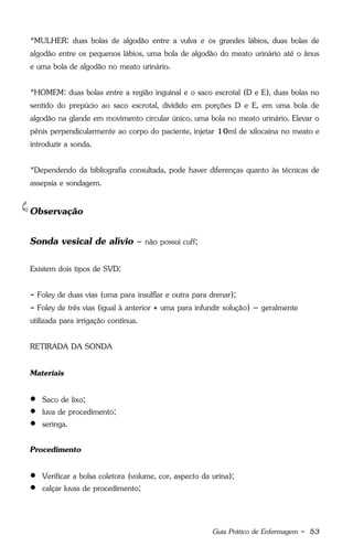 Guia Prático de Enfermagem - 53
*MULHER: duas bolas de algodão entre a vulva e os grandes lábios, duas bolas de
algodão entre os pequenos lábios, uma bola de algodão do meato urinário até o ânus
e uma bola de algodão no meato urinário.
*HOMEM: duas bolas entre a região inguinal e o saco escrotal (D e E), duas bolas no
sentido do prepúcio ao saco escrotal, dividido em porções D e E, em uma bola de
algodão na glande em movimento circular único, uma bola no meato urinário. Elevar o
pênis perpendicularmente ao corpo do paciente, injetar 10ml de xilocaína no meato e
introduzir a sonda.
*Dependendo da bibliografia consultada, pode haver diferenças quanto às técnicas de
assepsia e sondagem.
Observação
Sonda vesical de alívio – não possui cuff;
Existem dois tipos de SVD:
- Foley de duas vias (uma para insulflar e outra para drenar);
- Foley de três vias (igual à anterior + uma para infundir solução) – geralmente
utilizada para irrigação contínua.
RETIRADA DA SONDA
Materiais
 Saco de lixo;
 luva de procedimento;
 seringa.
Procedimento
 Verificar a bolsa coletora (volume, cor, aspecto da urina);
 calçar luvas de procedimento;
 