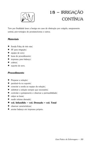 Guia Prático de Enfermagem - 55
18 – IRRIGAÇÃO
CONTÍNUA
Tem por finalidade lavar a bexiga em caso de obstrução por coágulo, sangramento
uretral, pós-cirúrgico de prostatectomia e outros.
Materiais
 Sonda Foley de três vias;
 SF para irrigação;
 equipo de soro;
 luvas de procedimento;
 impresso para balanço;
 coletor;
 suporte de soro.
Procedimento
 Preparar a solução;
 pendurá-la no suporte;
 conectar a sonda ao equipo da solução;
 substituir a solução sempre que necessário;
 controlar o gotejamento e observar a permeabilidade;
 calçar as luvas;
 medir volume drenado;
 vol. Infundido – vol. Drenado = vol. Total
 observar características;
 anotar balanço em impresso próprio.
 
