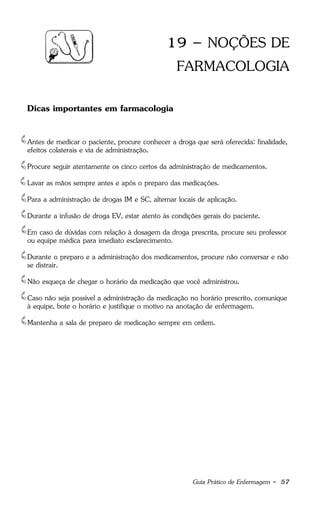 Guia Prático de Enfermagem - 57
19 – NOÇÕES DE
FARMACOLOGIA
Dicas importantes em farmacologia
Antes de medicar o paciente, procure conhecer a droga que será oferecida: finalidade,
efeitos colaterais e via de administração.
Procure seguir atentamente os cinco certos da administração de medicamentos.
Lavar as mãos sempre antes e após o preparo das medicações.
Para a administração de drogas IM e SC, alternar locais de aplicação.
Durante a infusão de droga EV, estar atento às condições gerais do paciente.
Em caso de dúvidas com relação à dosagem da droga prescrita, procure seu professor
ou equipe médica para imediato esclarecimento.
Durante o preparo e a administração dos medicamentos, procure não conversar e não
se distrair.
Não esqueça de chegar o horário da medicação que você administrou.
Caso não seja possível a administração da medicação no horário prescrito, comunique
à equipe, bote o horário e justifique o motivo na anotação de enfermagem.
Mantenha a sala de preparo de medicação sempre em ordem.
 