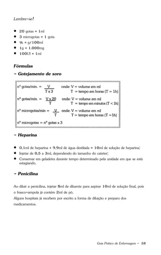 Guia Prático de Enfermagem - 58
Lembre-se!
 20 gotas = 1ml
 3 microgotas = 1 gota
 % = g/100ml
 1g = 1.000mg
 100UI = 1ml
Fórmulas
- Gotejamento de soro
- Heparina
 0,1ml de heparina + 9,9ml de água destilada = 10ml de solução de heparina;
 Injetar de 0,5 a 3ml, dependendo do tamanho do cateter;
 Conservar em geladeira durante tempo determinado pela unidade em que se está
estagiando.
- Penicilina
Ao diluir a penicilina, injetar 8ml de diluente para aspirar 10ml de solução final, pois
o frasco-ampola já contém 2ml de pó.
Alguns hospitais já recebem por escrito a forma de diluição e preparo dos
medicamentos.
 