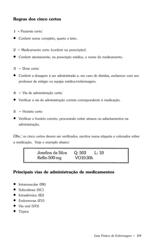 Guia Prático de Enfermagem - 59
Regras dos cinco certos
1 - Paciente certo:
 Conferir nome completo, quarto e leito.
2 – Medicamento certo (conferir na prescrição):
 Conferir atentamente, na prescrição médica, o nome do medicamento.
3 – Dose certa:
 Conferir a dosagem à ser administrada e, em caso de dúvidas, esclarecer com seu
professor de estágio ou equipe médica/enfermagem.
4 – Via de administração certa:
 Verificar a via de administração correta correspondente à medicação.
5 – Horário certo
 Verificar o horário correto, procurando evitar atrasos ou adiantamentos na
administração.
Obs.: os cinco certos devem ser verificados, escritos numa etiqueta e colocados sobre
a medicação. Veja o exemplo abaixo:
Principais vias de administração de medicamentos
 Intramuscular (IM)
 Subcutânea (SC)
 Intradérmica (ID)
 Endovenosa (EV)
 Via oral (VO)
 Tópica
 