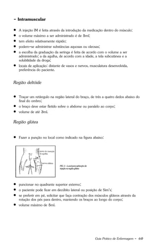 Guia Prático de Enfermagem - 60
- Intramuscular
 A injeção IM é feita através da introdução da medicação dentro do músculo;
 o volume máximo a ser administrado é de 5ml;
 tem efeito relativamente rápido;
 podem-se administrar substâncias aquosas ou oleosas;
 a escolha da graduação da seringa é feita de acordo com o volume a ser
administrado; a da agulha, de acordo com a idade, a tela subcutânea e a
solubilidade da droga;
 locais de aplicação: distante de vasos e nervos, musculatura desenvolvida,
preferência do paciente.
Região deltóide
 Traçar um retângulo na região lateral do braço, de três a quatro dedos abaixo do
final do ombro;
 o braço deve estar fletido sobre o abdome ou paralelo ao corpo;
 volume de até 3ml.
Região glútea
 Fazer a punção no local como indicado na figura abaixo:
 puncionar no quadrante superior externo;
 o paciente pode ficar em decúbito lateral ou posição de Sim’s;
 se preferir em pé, solicitar que faça contração dos músculos glúteos através da
rotação dos pés para dentro, mantendo os braços ao longo do corpo;
 volume máximo de 5ml.
 