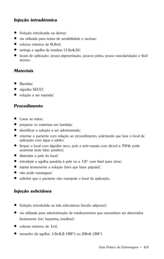 Guia Prático de Enfermagem - 63
Injeção intradérmica
 Solução introduzida na derme;
 via utilizada para testes de sensibilidade e vacinas;
 volume máximo de 0,5ml;
 seringa e agulha de insulina (13x4,5);
 locais de aplicação: pouca pigmentação, poucos pelos, pouca vascularização e fácil
acesso.
Materiais
 Bandeja;
 algodão SECO;
 solução a ser injetada;
Procedimento
 Lavar as mãos;
 preparar os materiais em bandeja;
 identificar a solução a ser administrada;
 orientar o paciente com relação ao procedimento, solicitando que lave o local de
aplicação com água e sabão;
 limpar o local com algodão seco, pois a anti-sepsia com álcool a 70% pode
acarretar teste falso positivo;
 distender a pele do local;
 introduzir a agulha paralela à pele ou a 15° com bisel para cima;
 injetar lentamente a solução (tem que fazer pápula);
 não pode massagear;
 solicitar que o paciente não manipule o local da aplicação.
Injeção subctânea
 Solução introduzida na tela subcutânea (tecido adiposo);
 via utilizada para administração de medicamentos que necessitam ser absorvidos
lentamente (ex: heparina, insulina);
 volume máximo de 1ml;
 tamanho da agulha: 13x4,5 (90°) ou 20x6 (30°)
 