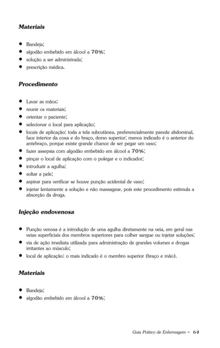 Guia Prático de Enfermagem - 64
Materiais
 Bandeja;
 algodão embebido em álcool a 70%;
 solução a ser administrada;
 prescrição médica.
Procedimento
 Lavar as mãos;
 reunir os materiais;
 orientar o paciente;
 selecionar o local para aplicação;
 locais de aplicação: toda a tela subcutânea, preferencialmente parede abdominal,
face interior da coxa e do braço, dorso superior; menos indicado é o anterior do
antebraço, porque existe grande chance de ser pegar um vaso;
 fazer assepsia com algodão embebido em álcool a 70%;
 pinçar o local de aplicação com o polegar e o indicador;
 introduzir a agulha;
 soltar a pele;
 aspirar para verificar se houve punção acidental de vaso;
 injetar lentamente a solução e não massagear, pois este procedimento estimula a
absorção da droga.
Injeção endovenosa
 Punção venosa é a introdução de uma agulha diretamente na veia, em geral nas
veias superficiais dos membros superiores para colher sangue ou injetar soluções;
 via de ação imediata utilizada para administração de grandes volumes e drogas
irritantes ao músculo;
 local de aplicação: o mais indicado é o membro superior (braço e mão).
Materiais
 Bandeja;
 algodão embebido em álcool a 70%;
 