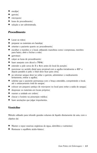 Guia Prático de Enfermagem - 65
 escalpe;
 garrote;
 micropore;
 luvas de procedimento;
 solução a ser administrada.
Procedimento
 Lavar as mãos;
 preparar os materiais em bandeja;
 orientar o paciente quanto ao procedimento;
 escolher o membro e o local, utilizando manobras como: compressas, membro
para baixo, abrir e fechar a mão;
 garrotear;
 calçar as luvas de procedimento;
 fazer assepsia com álcool a 70%;
 estender a pele cerca de 3 a 4cm antes do local da punção;
 puncionar no sentido distal para proximal com a agulha inicialmente a 45° e
depois paralelo à pele; o bisel deve ficar para cima;
 ao retornar sangue deve-se soltar o garrote, administrar o medicamento
lentamente, retirar a agulha;
 solicitar que o paciente permaneça com o braço estendido, comprimindo o local,
até o estancamento total do sangue;
 colocar um pequeno pedaço de micropore no local para evitar a saída de sangue;
 desprezar os materiais em locais próprios;
 manter a unidade em ordem;
 checar o horário na prescrição médica;
 fazer anotações que julgar importantes.
Venóclise
Método utilizado para infundir grandes volumes de líquido diretamente da veia, com o
objetivo de:
 Manter e repor reservas orgânicas de água, eletrólitos e nutrientes;
 Restaurar o equilíbrio ácido-básico;
 