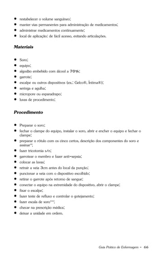 Guia Prático de Enfermagem - 66
 restabelecer o volume sanguíneo;
 manter vias permanentes para administração de medicamentos;
 administrar medicamentos continuamente;
 local de aplicação: de fácil acesso, evitando articulações.
Materiais
 Soro;
 equipo;
 algodão embebido com álcool a 70%;
 garrote;
 escalpe ou outros dispositivos (ex.: Gelco®, Íntima®);
 seringa e agulha;
 micropore ou esparadrapo;
 luvas de procedimento;
Procedimento
 Preparar o soro;
 fechar o clampe do equipo, instalar o soro, abrir e encher o equipo e fechar o
clampe;
 preparar o rótulo com os cinco certos, descrição dos componentes do soro e
assinar*;
 fazer tricotomia s/n;
 garrotear o membro e fazer anti-sepsia;
 colocar as luvas;
 retrair a veia 3cm antes do local da punção;
 puncionar a veia com o dispositivo escolhido;
 retirar o garrote após retorno de sangue;
 conectar o equipo na extremidade do dispositivo, abrir o clampe;
 fixar o escalpe;
 fazer teste de refluxo e controlar o gotejamento;
 fazer escala de soro**;
 checar na prescrição médica;
 deixar a unidade em ordem.
 