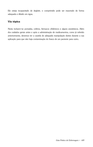 Guia Prático de Enfermagem - 69
Ele esteja incapacitado de deglutir, o comprimido pode ser macerado de forma
adequada e diluído em água.
Via tópica
Nesta incluem-se pomadas, colírios, fármacos oftálmicos e alguns anestésicos. Além
dos cuidados gerais antes e após a administração de medicamentos, como já referido
anteriormente, devemos ter a cautela de adequada manipulação destes durante a sua
aplicação para que não haja contaminação do frasco de um paciente para outro.
 