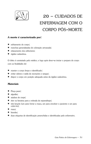 Guia Prático de Enfermagem - 71
20 – CUIDADOS DE
ENFERMAGEM COM O
CORPO PÓS-MORTE
A morte é caracterizada por:
 esfriamento do corpo;
 manchas generalizadas de coloração arroxeada;
 relaxamento dos esfíncteres;
 rigidez cadavérica.
O óbito é constatado pelo médico, e logo após deve-se iniciar o preparo do corpo
com as finalidades de:
 manter o corpo limpo e identificado;
 evitar odores e saída de excreções e sangue;
 dispor o corpo em posição adequada antes da rigidez cadavérica.
Materiais
 Pinça pean;
 algodão;
 atadura de crepe;
 éter ou benzina para a retirada de esparadrapo;
 três lençóis (um para forrar a maca, um para envolver o paciente e um para
cobri-lo);
 maca;
 biombo;
 duas etiquetas de identificação preenchidas e identificadas pelo enfermeiro.
 
