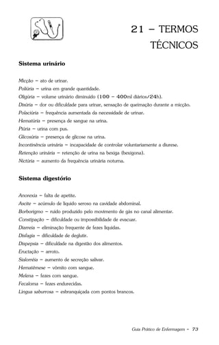 Guia Prático de Enfermagem - 73
21 – TERMOS
TÉCNICOS
Sistema urinário
Micção – ato de urinar.
Poliúria – urina em grande quantidade.
Oligúria – volume urinário diminuído (100 – 400ml diários/24h).
Disúria – dor ou dificuldade para urinar, sensação de queimação durante a micção.
Polaciúria – frequência aumentada da necessidade de urinar.
Hematúria – presença de sangue na urina.
Piúria – urina com pus.
Glicosúria – presença de glicose na urina.
Incontinência urinária – incapacidade de controlar voluntariamente a diurese.
Retenção urinária – retenção de urina na bexiga (bexigona).
Nictúria – aumento da frequência urinária noturna.
Sistema digestório
Anorexia – falta de apetite.
Ascite – acúmulo de líquido seroso na cavidade abdominal.
Borborigmo – ruído produzido pelo movimento de gás no canal alimentar.
Constipação – dificuldade ou impossibilidade de evacuar.
Diarreia – eliminação frequente de fezes líquidas.
Disfagia – dificuldade de deglutir.
Dispepsia – dificuldade na digestão dos alimentos.
Eructação – arroto.
Sialorréia – aumento de secreção salivar.
Hematêmese – vômito com sangue.
Melena – fezes com sangue.
Fecaloma – fezes endurecidas.
Língua saburrosa – esbranquiçada com pontos brancos.
 