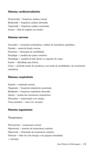 Guia Prático de Enfermagem - 74
Sistema cardiocirculatório
Normocardia – frequência cardíaca normal.
Bradicardia – frequência cardíaca diminuída.
Taquicardia – frequência cardíaca aumentada.
Anoxia – falta de oxigênio nos tecidos.
Sistema nervoso
Convulsão – contrações involuntárias e súbitas da musculatura esquelética.
Paralisia – perda da função motora.
Parestesia – diminuição da sensibilidade.
Paraplegia – paralisia dos quatro membros.
Hemiplegia – paralisia do lado direito ou esquerdo do corpo.
Insônia – dificuldade para dormir.
Coma – profundo estado de sonolência, com perda da sensibilidade e de movimentos
voluntários.
Sistema respiratório
Eupnéia – respiração normal.
Taquipnéia – frequência respiratória aumentada.
Bradipnéia – frequência respiratória diminuída.
Apnéia – parada dos movimentos respiratórios.
Hemoptise – expectoração com sangue.
Tosse produtiva – tosse com secreção.
Sistema tegumentar
Temperatura
Normotermia – temperatura normal.
Hipertermia – aumento da temperatura corpórea.
Hipotermia – diminuição da temperatura corpórea.
Febrícula – febre de curta duração e de pequena intensidade.
- coloração
 