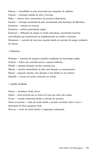 Guia Prático de Enfermagem - 75
Eritema – vermelhidão na pele provocada por congestão de capilares.
Cianose – coloração azulada de pele e mucosas.
Rubor – eritema rubro característico de processo inflamatório.
Icterícia – coloração amarelada da pele caracterizada pela deposição de bilirrubina.
Enantema – eritema em mucosa.
Exantema – eritema generalizado agudo.
Equimose – infiltração de sangue no tecido subcutâneo, acarretando manchas
avermelhadas que transformam-se gradativamente em verdes e amarelas.
Hematoma – aumento de uma área vascular devido ao acúmulo de sangue resultante
de trauma.
- Estrutura
Petéquias – manchas de pequeno tamanho resultantes de hemorragia capilar.
Vesícula – bolha com conteúdo seroso e aspecto brilhante.
Pústula – pequena elevação circular contendo pus.
Mácula – mancha avermelhada na pele, sem elevação ou espessamento.
Pápula – pequena mancha, com elevação e sem líquido no seu interior.
Quelóide – excesso de tecido conjuntivo na cicatriz.
- perdas teciduais
Fissura – rachadura, fenda, úlcera.
Fístula – canal anormal que se forma em local que antes não existia.
Crosta – camada endurecida devido a acúmulo de secreção.
Úlcera de pressão – lesão do tecido devido a pressão constante sobre o osso e
diminuição do fluxo sanguíneo local.
Necrose – morte do tecido devido a oxigenação inadequada.
 