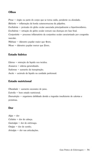 Guia Prático de Enfermagem - 76
Olhos
Ptose – órgão ou parte do corpo que se torna caído, pendente ou afundado.
Blefarite – inflamação da borda cutaneomucosa da pálpebra.
Exoftalmia – protusão do globo ocular associada principalmente a hipertireoidismo.
Enoftalmia – retração do globo ocular comum nas doenças em fase final.
Conjuntivite – processo inflamatório da conjuntiva ocular caracterizado por congestão
vascular.
Midríase – diâmetro pupilar maior que 4mm.
Miose – diâmetro pupilar menor que 2mm.
Estado hídrico
Edema – retenção de líquido nos tecidos.
Anasarca – edema generalizado.
Sudorese – aumento da transpiração.
Ascite – acúmulo de líquido na cavidade peritoneal.
Estado nutricional
Obesidade – aumento excessivo de peso.
Eutrofia – bom estado nutricional.
Desnutrição – organismo debilitado devido a ingestão insuficiente de calorias e
proteínas.
Dor
Algia – dor
Cefaleia – dor de cabeça.
Gastralgia – dor de estômago.
Otalgia – dor de ouvido.
Artralgia – dor nas articulações.
 