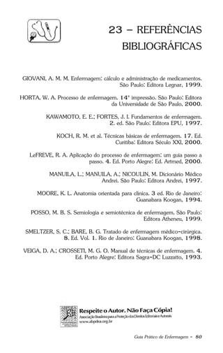 Guia Prático de Enfermagem - 80
23 – REFERÊNCIAS
BIBLIOGRÁFICAS
GIOVANI, A. M. M. Enfermagem: cálculo e administração de medicamentos.
São Paulo: Editora Legnar, 1999.
HORTA, W. A. Processo de enfermagem. 14ª impressão. São Paulo: Editora
da Universidade de São Paulo, 2000.
KAWAMOTO, E. E.; FORTES, J. I. Fundamentos de enfermagem.
2. ed. São Paulo: Editora EPU, 1997.
KOCH, R. M. et al. Técnicas básicas de enfermagem. 17. Ed.
Curitiba: Editora Século XXI, 2000.
LeFREVE, R. A. Aplicação do processo de enfermagem: um guia passo a
passo. 4. Ed. Porto Alegre: Ed. Artmed, 2000.
MANUILA, L.; MANUILA, A.; NICOULIN, M. Dicionário Médico
Andrei. São Paulo: Editora Andrei, 1997.
MOORE, K. L. Anatomia orientada para clínica. 3 ed. Rio de Janeiro:
Guanabara Koogan, 1994.
POSSO, M. B. S. Semiologia e semiotécnica de enfermagem. São Paulo:
Editora Atheneu, 1999.
SMELTZER, S. C.; BARE, B. G. Tratado de enfermagem médico-cirúrgica.
8. Ed. Vol. 1. Rio de Janeiro: Guanabara Koogan, 1998.
VEIGA, D. A.; CROSSETI, M. G. O. Manual de técnicas de enfermagem. 4.
Ed. Porto Alegre: Editora Sagra-DC Luzzatto, 1993.
 
