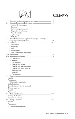 Guia Prático de Enfermagem - 9
SUMÁRIO
1 – Dicas para um bom desempenho nos estágios ..................................13
2 – Etapas do Processo de Enfermagem ................................................... 15
- Histórico de enfermagem
- Entrevista
- Exame físico passo a passo
- Diagnóstico de enfermagem
- Plano de cuidados
- Implementação
- Avaliação
3 – Passos básicos a serem seguidos antes e após a realização de
qualquer procedimento técnico ............................................................. 19
4 – Controles ................................................................................................. 21
- Temperatura
- Respiração
- Pulso
- Pressão arterial
- Dicas e observações importantes
5 – Peso e altura .......................................................................................... 23
6 – Higienização do paciente ..................................................................... 25
- Higiene oral
- Materiais
- Procedimento
- Paciente com prótese
- Paciente com pouca limitação
- Paciente com muita limitação
- Banho no leito
- Materiais
- Procedimento
7 – Curativo ................................................................................................... 29
- Materiais
- Procedimento
- Observações importantes
- Avaliação da lesão
- Como descrever o tipo de secreção?
- Retirada de pontas
- Materiais
- Procedimento
8 – Medidas de Conforto ............................................................................ 33
- Mudança de decúbito
- Massagem de conforto
9 – Restrição mecânica ................................................................................ 35
- Materiais
- Procedimento
- Observações importantes
 