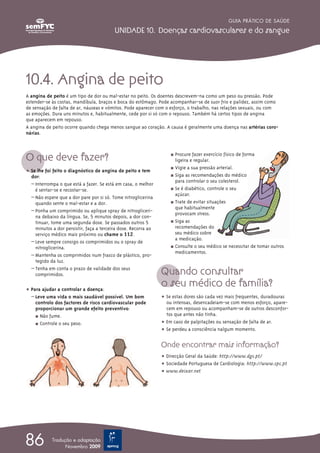 10.4. Angina de peito
A angina de peito é um tipo de dor ou mal-estar no peito. Os doentes descrevem-na como um peso ou pressão. Pode
estender-se às costas, mandíbula, braços e boca do estômago. Pode acompanhar-se de suor frio e palidez, assim como
de sensação de falta de ar, náuseas e vómitos. Pode aparecer com o esforço, o trabalho, nas relações sexuais, ou com
as emoções. Dura uns minutos e, habitualmente, cede por si só com o repouso. Também há certos tipos de angina
que aparecem em repouso.
A angina de peito ocorre quando chega menos sangue ao coração. A causa é geralmente uma doença nas artérias coro-
nárias.
O que deve fazer?
ț Se lhe foi feito o diagnóstico de angina de peito e tem
dor:
– Interrompa o que está a fazer. Se está em casa, o melhor
é sentar-se e recostar-se.
– Não espere que a dor pare por si só. Tome nitroglicerina
quando sente o mal-estar e a dor.
– Ponha um comprimido ou aplique spray de nitrogliceri-
na debaixo da língua. Se, 5 minutos depois, a dor con-
tinuar, tome uma segunda dose. Se passados outros 5
minutos a dor persistir, faça a terceira dose. Recorra ao
serviço médico mais próximo ou chame o 112.
– Leve sempre consigo os comprimidos ou o spray de
nitroglicerina.
– Mantenha os comprimidos num frasco de plástico, pro-
tegido da luz.
– Tenha em conta o prazo de validade dos seus
comprimidos.
ț Para ajudar a controlar a doença:
– Leve uma vida o mais saudável possível. Um bom
controlo dos factores de risco cardiovascular pode
proporcionar um grande efeito preventivo:
½ Não fume.
½ Controle o seu peso.
½ Procure fazer exercício físico de forma
ligeira e regular.
½ Vigie a sua pressão arterial.
½ Siga as recomendações do médico
para controlar o seu colesterol.
½ Se é diabético, controle o seu
açúcar.
½ Trate de evitar situações
que habitualmente
provocam stress.
½ Siga as
recomendações do
seu médico sobre
a medicação.
½ Consulte o seu médico se necessitar de tomar outros
medicamentos.
Quando consultar
o seu médico de família?
ț Se estas dores são cada vez mais frequentes, duradouras
ou intensas, desencadeiam-se com menos esforço, apare-
cem em repouso ou acompanham-se de outros desconfor-
tos que antes não tinha.
ț Em caso de palpitações ou sensação de falta de ar.
ț Se perdeu a consciência nalgum momento.
Onde encontrar mais informação?
ț Direcção Geral da Saúde: http://www.dgs.pt/
ț Sociedade Portuguesa de Cardiologia: http://www.spc.pt
ț www.deixar.net
GUIA PRÁTICO DE SAÚDE
UNIDADE 10. Doenças cardiovasculares e do sangue
86 Tradução e adaptação
Novembro 2009
 