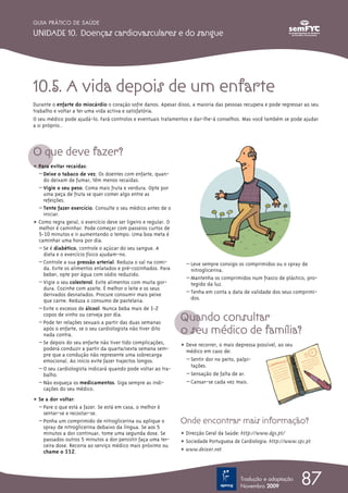 10.5. A vida depois de um enfarte
Durante o enfarte do miocárdio o coração sofre danos. Apesar disso, a maioria das pessoas recupera e pode regressar ao seu
trabalho e voltar a ter uma vida activa e satisfatória.
O seu médico pode ajudá-lo. Fará controlos e eventuais tratamentos e dar-lhe-á conselhos. Mas você também se pode ajudar
a si próprio..
O que deve fazer?
ț Para evitar recaídas:
– Deixe o tabaco de vez. Os doentes com enfarte, quan-
do deixam de fumar, têm menos recaídas.
– Vigie o seu peso. Coma mais fruta e verdura. Opte por
uma peça de fruta se quer comer algo entre as
refeições.
– Tente fazer exercício. Consulte o seu médico antes de o
iniciar.
ț Como regra geral, o exercício deve ser ligeiro e regular. O
melhor é caminhar. Pode começar com passeios curtos de
5-10 minutos e ir aumentando o tempo. Uma boa meta é
caminhar uma hora por dia.
– Se é diabético, controle o açúcar do seu sangue. A
dieta e o exercício físico ajudam-no.
– Controle a sua pressão arterial. Reduza o sal na comi-
da. Evite os alimentos enlatados e pré-cozinhados. Para
beber, opte por água com sódio reduzido.
– Vigie o seu colesterol. Evite alimentos com muita gor-
dura. Cozinhe com azeite. É melhor o leite e os seus
derivados desnatados. Procure consumir mais peixe
que carne. Reduza o consumo de pastelaria.
– Evite o excesso de álcool. Nunca beba mais de 1-2
copos de vinho ou cerveja por dia.
– Pode ter relações sexuais a partir das duas semanas
após o enfarte, se o seu cardiologista não tiver dito
nada contra.
– Se depois do seu enfarte não tiver tido complicações,
poderá conduzir a partir da quarta/sexta semana sem-
pre que a condução não represente uma sobrecarga
emocional. Ao início evite fazer trajectos longos.
– O seu cardiologista indicará quando pode voltar ao tra-
balho.
– Não esqueça os medicamentos. Siga sempre as indi-
cações do seu médico.
ț Se a dor voltar:
– Pare o que está a fazer. Se está em casa, o melhor é
sentar-se e recostar-se.
– Ponha um comprimido de nitroglicerina ou aplique o
spray de nitroglicerina debaixo da língua. Se aos 5
minutos a dor continuar, tome uma segunda dose. Se
passados outros 5 minutos a dor persistir faça uma ter-
ceira dose. Recorra ao serviço médico mais próximo ou
chame o 112.
– Leve sempre consigo os comprimidos ou o spray de
nitroglicerina.
– Mantenha os comprimidos num frasco de plástico, pro-
tegido da luz.
– Tenha em conta a data de validade dos seus comprimi-
dos.
Quando consultar
o seu médico de família?
ț Deve recorrer, o mais depressa possível, ao seu
médico em caso de:
– Sentir dor no peito, palpi-
tações.
– Sensação de falta de ar.
– Cansar-se cada vez mais.
Onde encontrar mais informação?
ț Direcção Geral da Saúde: http://www.dgs.pt/
ț Sociedade Portuguesa de Cardiologia: http://www.spc.pt
ț www.deixar.net
87
GUIA PRÁTICO DE SAÚDE
UNIDADE 10. Doenças cardiovasculares e do sangue
Tradução e adaptação
Novembro 2009
 