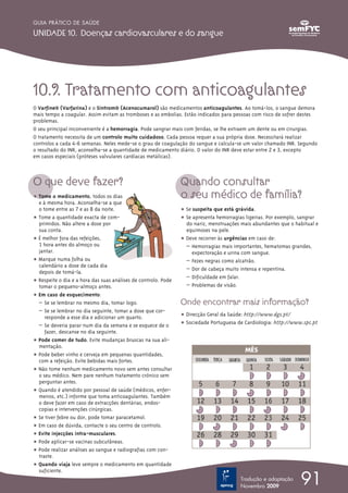10.9. Tratamento com anticoagulantes
O Varfine® (Varfarina) e o Sintrom® (Acenocumarol) são medicamentos anticoagulantes. Ao tomá-los, o sangue demora
mais tempo a coagular. Assim evitam as tromboses e as embolias. Estão indicados para pessoas com risco de sofrer destes
problemas.
O seu principal inconveniente é a hemorragia. Pode sangrar mais com feridas, se lhe extraem um dente ou em cirurgias.
O tratamento necessita de um controlo muito cuidadoso. Cada pessoa requer a sua própria dose. Necessitará realizar
controlos a cada 4-6 semanas. Neles mede-se o grau de coagulação do sangue e calcula-se um valor chamado INR. Segundo
o resultado do INR, aconselha-se a quantidade de medicamento diário. O valor do INR deve estar entre 2 e 3, excepto
em casos especiais (próteses valvulares cardíacas metálicas).
O que deve fazer?
ț Tome o medicamento, todos os dias
e à mesma hora. Aconselha-se a que
o tome entre as 7 e as 8 da noite.
ț Tome a quantidade exacta de com-
primidos. Não altere a dose por
sua conta.
ț É melhor fora das refeições,
1 hora antes do almoço ou
jantar.
ț Marque numa folha ou
ca~lendário a dose de cada dia
depois de tomá-la.
ț Respeite o dia e a hora das suas análises de controlo. Pode
tomar o pequeno-almoço antes.
ț Em caso de esquecimento:
– Se se lembrar no mesmo dia, tomar logo.
– Se se lembrar no dia seguinte, tomar a dose que cor-
responde a esse dia e adicionar um quarto.
– Se deveria parar num dia da semana e se esquece de o
fazer, descanse no dia seguinte.
ț Pode comer de tudo. Evite mudanças bruscas na sua ali-
mentação.
ț Pode beber vinho e cerveja em pequenas quantidades,
com a refeição. Evite bebidas mais fortes.
ț Não tome nenhum medicamento novo sem antes consultar
o seu médico. Nem pare nenhum tratamento crónico sem
perguntar antes.
ț Quando é atendido por pessoal de saúde (médicos, enfer-
meiros, etc.) informe que toma anticoagulantes. Também
o deve fazer em caso de extracções dentárias, endos~-
copias e intervenções cirúrgicas.
ț Se tiver febre ou dor, pode tomar paracetamol.
ț Em caso de dúvida, contacte o seu centro de controlo.
ț Evite injecções intra-musculares.
ț Pode aplicar-se vacinas subcutâneas.
ț Pode realizar análises ao sangue e radiografias com con-
traste.
ț Quando viaja leve sempre o medicamento em quantidade
suficiente.
Quando consultar
o seu médico de família?
ț Se suspeita que está grávida.
ț Se apresenta hemorragias ligeiras. Por exemplo, sangrar
do nariz, menstruações mais abundantes que o habitual e
equimoses na pele.
ț Deve recorrer às urgências em caso de:
– Hemorragias mais importantes, hematomas grandes,
expectoração e urina com sangue.
– Fezes negras como alcatrão.
– Dor de cabeça muito intensa e repentina.
– Dificuldade em falar.
– Problemas de visão.
Onde encontrar mais informação?
ț Direcção Geral da Saúde: http://www.dgs.pt/
ț Sociedade Portuguesa de Cardiologia: http://www.spc.pt
91
GUIA PRÁTICO DE SAÚDE
UNIDADE 10. Doenças cardiovasculares e do sangue
Tradução e adaptação
Novembro 2009
 