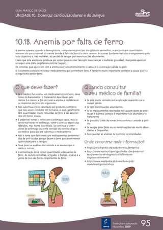 95
GUIA PRÁTICO DE SAÚDE
UNIDADE 10. Doenças cardiovasculares e do sangue
Tradução e adaptação
Novembro 2009
10.13. Anemia por falta de ferro
A anemia aparece quando a hemoglobina, componente principal dos glóbulos vermelhos, se encontra em quantidades
menores do que o normal. A anemia devida à falta de ferro é a mais comum. As causas fundamentais são o sangramento pelo
tubo digestivo e, nas mulheres, as perdas de sangue por menstruações abundantes.
É raro que esta anemia se produza por comer pouco e mal (excepto nas crianças e mulheres grávidas), mas pode aparecer
se seguir uma dieta vegetariana estrita (vegan).
Os sintomas que aparecem com a anemia são fundamentalmente o cansaço e a coloração pálida da pele.
O tratamento consiste em tomar medicamentos que contenham ferro. É também muito importante conhecer a causa que faz
o organismo perder ferro.
O que deve fazer?
ț Se o médico lhe receitar um medicamento com ferro, deve
tomá-lo diariamente. O tratamento deve durar pelo
menos 3-4 meses, a fim de curar a anemia e restabelecer
os depósitos de ferro do organismo.
ț Não substitua o ferro receitado por produtos com ferro
que não sejam vendidos em farmácia, já que, geralmente
têm quantidades muito reduzidas de ferro e são absorvi-
dos em menor escala.
ț É preferível tomar o ferro com o estômago vazio, mas se
sente mal-estar no estômago, tome-o com ou depois das
refeições, mas numa dose tripla. Se continua a sentir
dores de estômago ou sente vontade de vomitar diga-o
ao médico para que ele substitua o medicamento.
ț Não o tome com leite nem com medicamentos denomina-
dos de anti-ácidos porque fazem o ferro passar em menor
quantidade para o sangue.
ț Deve fazer-se análises de controlo e os exames que o
médico indicar.
ț A alimentação deve incluir quantidades adequadas de
ferro. As carnes vermelhas, o fígado, o frango, o peixe e a
gema de ovo são fontes importantes de ferro.
Quando consultar
o seu médico de família?
ț Se está muito cansado sem explicação aparente e se o
notam pálido.
ț Se tem menstruações abundantes.
ț Se os medicamentos receitados lhe causam dores de estô-
mago e diarreia, porque é importante não abandonar o
tratamento
ț Se passado 1 mês de tomar ferro continua cansado e páli-
do.
ț Se sangra pelas fezes ou as menstruações são muito abun-
dantes e frequentes.
ț Para realizar as análises de controlo recomendadas.
Onde encontrar mais informação?
ț http://pt.wikipedia.org/wiki/Anemia_ferropriva
ț http://www.roche.pt/portugal/index.cfm/produtos/
equipamentos-de-diagnostico/informacao-
diagnostico/anemia/
ț http://www.medipedia.pt/home/home.php?
module=artigoEnc&id=150
 
