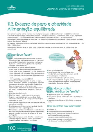 O que deve fazer?
ț O peso dos alimentos refere-se ao alimento cru e sem
desperdícios (pele, osso, casca, espinhas, etc.). A massa e
arroz cozidos triplicam o seu peso em cru e os legumes
duplicam. A batata, cenoura, feijão verde, repolho e
couve-flor não se modificam.
ț Utilize dentro do possível medidas caseiras:
– Uma colher de café equivale a 5 g de alimento cru;
– Uma colher de sopa corresponde a 10 g de alimento cru;
– Uma chávena de café equivale a 100 g de alimento cru;
– Uma chávena de chá corresponde a 125 g de alimento
cru;
– Um copo de água equivale a 200 ml;
ț Cozinhe com muito pouco azeite. No forno, ao vapor,
cozido, microondas, grelhado. Não faça fritos, refogados
nem panados. A gordura mais desejável é o azeite. Os
óleos de girassol, soja ou milho também são
recomendados. O azeite tem muitas calorias (9 calorias
por grama). Evite a manteiga, margarina e banha de
porco.
ț Beba água abundantemente.
ț Beba leite, iogurte e queijo meio-gordo ou magro.
ț Respeite a quantidade de pão recomendada. O pão
integral é o melhor, 10 g de pão equivalem a uma fatia
com 1 dedo de altura.
ț Coma 2 a 3 peças de fruta por dia, frescas e cruas, não em
compota ou em calda.
ț Os caldos e consomés devem ser sem gordura. Quando
arrefecem deve tirar a capa de gordura.
ț Retire em cru a gordura visível da carne e a pele das aves.
Não coma produtos de carne muito gordos como morcela,
vísceras, enchidos, nem carne de borrego ou de porco
muito gorda.
ț O peixe deve ser pouco gordo. É melhor o peixe branco
(pescada, linguado, maruca). O peixe azul (sardinha,
cavala) é mais são, mas mais rico em calorias.
ț Evite os molhos e o óleo.
ț Como todos os dias verduras frescas bem
lavadas (saladas temperadas com pouco azeite).
ț Troque o açúcar por adoçante.
ț Use alimentos e bebidas light sem calorias.
ț Evite o álcool e a bebida em geral, bolos, guloseimas,
frutos secos e aperitivos salgados, porque pequenas
quantidades têm muitas calorias.
Quando consultar
o seu médico de família?
ț Se precisa de ajuda para perder peso.
ț Para fazer as revisões combinadas com o seu médico ou
enfermeira.
ț Se apresentar problemas ou dificuldades em seguir a
dieta.
Onde encontrar mais informação?
ț www.dgs.pt
ț www.plataformacontraaobesidade.dgs.pt
ț http://www.portaldasaude.pt/portal/conteudos/
enciclopedia+da+saude/obesidade/
causaseconsequenciasdaobesidade.htm
ț http://www.minsaude.pt/portal/conteudos/
dia+da+saude/ obesidade/default.htm
GUIA PRÁTICO DE SAÚDE
UNIDADE 11. Doenças do metabolismo
100 Tradução e adaptação
Novembro 2009
11.2. Excesso de peso e obesidade
Alimentação equilibrada
Para conhecer quantas calorias necessita deve multiplicar o seu peso por 24 (nos homens) e por 21,6 (nas mulheres).
O resultado multiplica-se por outro número conforme a actividade que realiza 1,3 (sedentário: donas de casa, reformados,
administrativos), 1,5 (actividade moderada: trabalhadores da construção civil) ou 1,7 (actividade intensa).
As dietas para perder peso devem ter menos 500 Kcal por dia do que o necessário para manter o peso. Portanto, ao número
anterior deve diminuir 500 Kcal.
Por exemplo, um homem com 65 Kg e actividade sedentária que queira perder peso deve fazer uma dieta de 65 x 24 x 1,3 –
500 = 1500 Kcal/dia.
As dietas mais habituais são as de 1000, 1200, 1500 e 1800 Kcal/dia. As dietas com menos de 1000 Kcal não são
aconselháveis.
A sopa
é saborosa e ajuda-nos
a emagrecer
 