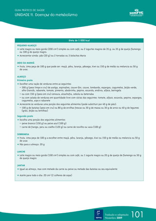 101
GUIA PRÁTICO DE SAÚDE
UNIDADE 11. Doenças do metabolismo
Tradução e adaptação
Novembro 2009
Dieta de 1 000 kcal
PEQUENO-ALMOÇO
ț Leite magro ou meio gordo (200 cm3
) simples ou com café, ou 2 iogurtes magros de 35 g, ou 35 g de queijo flamengo
ou 100 g de queijo magro.
ț Acrescentar ainda: pão (20 g) ou 2 torradas ou 3 bolachas Maria
MEIO DA MANHÃ
ț Fruta. Uma peça de 100 g que pode ser: maçã, pêra, laranja, pêssego, kiwi ou 150 g de melão ou melancia ou 50 g
de uvas.
ALMOÇO
Primeiro prato
ț Escolher uma ração de verduras entre as seguintes:
– 300 g (peso limpo e cru) de acelga, espinafres, couve-flor, couve, lombardo, espargos, cogumelos, feijão verde,
alho-francês, rabanete, tomate, pimento, abobrinha, pepino, escarola, endívia, alface, beringela
– ou com 150 g (peso em cru) cenoura, alcachofra, cebola ou beterraba
– ou com salada de verduras em quantidade livre com várias das seguintes: tomate, alface, escarola, pepino, espargos,
cogumelos, aipo e rabanete
ț Acrescente às verduras uma porção dos seguintes alimentos (pode substituir por 40 g de pão):
– 100 g de batatas (peso em cru) ou 80 g de ervilhas frescas ou 30 g de massa ou 30 g de arroz ou 40 g de legumes
(grão, feijão ou lentilhas)
Segundo prato
ț Escolha uma porção dos seguintes alimentos:
– peixe branco (150 g) ou peixe azul (100 g)
– carne de frango, peru ou coelho (120 g) ou carne de novilho ou vaca (100 g)
SOBREMESA
ț Fruta. Uma peça de 100 g a escolher entre maçã, pêra, laranja, pêssego, kiwi ou 150 g de melão ou melancia ou 50 g
de uvas
ț Pão para o almoço: 20 g
LANCHE
ț Leite magro ou meio gordo (100 cm3
) simples ou com café, ou 1 iogurte magro ou 20 g de queijo de flamengo ou 50 g
de queijo magro
JANTAR
ț Igual ao almoço, mas com metade da carne ou peixe ou metade das batatas ou seu equivalente
ț Azeite para todo o dia: 20 cm3
(2 colheres de sopa)
 