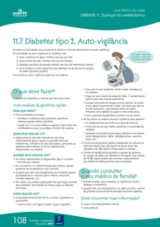 GUIA PRÁTICO DE SAÚDE
UNIDADE 11. Doenças do metabolismo
108 Tradução e adaptação
Novembro 2009
11.7. Diabetes tipo 2. Auto-vigilância
Os testes ou actividades que um paciente realiza a si mesmo denominam-se auto-vigilância.
As actividades de auto-vigilância no diabético são:
1. Auto-vigilância do peso: mínimo uma vez por mês.
2. Auto-exame dos pés: mínimo uma vez por semana.
3. Medição periódica da pressão arterial: em caso de hipertensão arterial.
4. Auto-análise: a auto-vigilância mais habitual é a da glicose no sangue
do dedo (glicémia capilar).
Para anotar as auto-vigilâncias deve ter um caderno.
O que deve fazer?
ț Guarde no frigorífico a insulina que não está a usar.
Auto-análise da glicémia capilar
PARA QUE SERVE?
ț Tem 2 utilidades principais:
– Conhecer a influência dos alimentos, exercício e
doenças agudas sobre a glicémia.
– Ajudá-lo a si e ao seu médico a ajustar o tipo e dose dos
antidiabéticos orais ou as doses e horário da insulina.
QUEM DEVE REALIZÁ-LO?
ț Habitualmente não está indicado se não toma
medicamentos para o açúcar ou quando estes são
metformina, inibidores da alfa-glicosidase, glitazonas ou
gliptinas. Deve realizar se utiliza sulfonilureias,
meglitimidas, ou insulina.
QUANDO DEVE REALIZÁ-LOS?
ț Se utiliza sulfonilureias ou biguanidas, faça 1 a 3 auto-
-controles por semana.
ț Se usa insulina, 6-7 determinações por semana. Deverá
aumentá-las se apresentar mau controlo.
ț Se pensa que tem uma hipoglicémia ou se realiza alguma
actividade extra: exercício físico intenso, excursões,
comidas especiais, etc.
ț Por vezes o seu médico pode pedir-lhe que traga controles
pós-prandiais. Estes fazem-se 2 horas após as refeições
principais.
COMO REALIZÁ-LOS?
ț A sua enfermeira ensinar-lhe-á a utilizar o aparelho ou
glucómetro.
– Lave as mãos com água e sabão. Ligue o aparelho.
– Tire uma tira do recipiente. Feche-o bem. Introduza-a
no medidor.
– Pique na zona lateral da polpa do dedo. É recomendado
fazê-lo com uma lanceta automática.
– Coloque uma gota de sangue na tira reactiva. Se custar
a sair, aperte suavemente o dedo. Se a gota que põe na
tira for suficiente, o glucómetro emite um apito.
Pressione com algodão ou papel a zona onde picou.
– Leia o resultado da glicémia e anote-o no seu diário.
ț No seu diário ou caderno de auto-vigilância deve apontar:
– Os medicamentos que toma ou a dose de insulina.
– A hora do dia em que mede a glicémia e o resultado da
medição.
– Qualquer circunstância que possa influenciar os valores,
como hipoglicémias, febre, refeições extras, exercício
físico, etc.
ț O controlo da glicémia capilar é adequado se a glicose se
mantiver abaixo dos 140 mg/dl em jejum antes das
refeições e de 180 mg/dl 2 horas após as mesmas.
ț Chama-se hipoglicémia quando os valores da glicémia
no sangue do dedo são inferiores a 50 mg/dl, mas valores
de 70-80 mg/dl podem dar sintomas, especialmente
em diabéticos habitualmente mal controlados.
Quando consultar
o seu médico de família?
ț Periodicamente, para comentar as vigilâncias e assim
adequar o tratamento.
ț Quando tem uma hipoglicémia, ou, pelo contrário, valores
de glicémia excessivamente elevados de forma repetida.
Onde encontrar mais informação?
ț www.comunidadediabetes.com.pt
ț www.apdp.pt
162 mg/dl... tenho que
aumentar o tempo de
caminhada esta tarde!
 