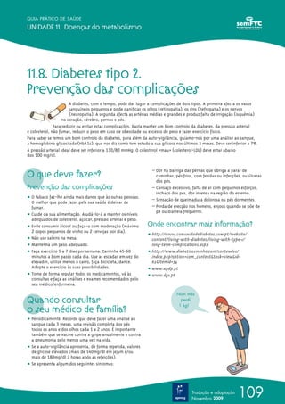 109
GUIA PRÁTICO DE SAÚDE
UNIDADE 11. Doenças do metabolismo
Tradução e adaptação
Novembro 2009
11.8. Diabetes tipo 2.
Prevenção das complicações
A diabetes, com o tempo, pode dar lugar a complicações de dois tipos. A primeira afecta os vasos
sanguíneos pequenos e pode danificar os olhos (retinopatia), os rins (nefropatia) e os nervos
(neuropatia). A segunda afecta as artérias médias e grandes e produz falta de irrigação (isquémia)
no coração, cérebro, pernas e pés.
Para reduzir ou evitar estas complicações, basta manter um bom controlo da diabetes, da pressão arterial
e colesterol, não fumar, reduzir o peso em caso de obesidade ou excesso de peso e fazer exercício físico.
Para saber se temos um bom controlo da diabetes, para além da auto-vigilância, guiamo-nos por uma análise ao sangue,
a hemoglobina glicosilada (HbA1c), que nos diz como tem estado a sua glicose nos últimos 3 meses. Deve ser inferior a 7%.
A pressão arterial ideal deve ser inferior a 130/80 mmHg. O colesterol «mau» (colesterol-LDL) deve estar abaixo
dos 100 mg/dl.
O que deve fazer?
Prevenção das complicações
ț O tabaco faz-lhe ainda mais danos que às outras pessoas.
O melhor que pode fazer pela sua saúde é deixar de
fumar.
ț Cuide da sua alimentação. Ajudá-lo-á a manter os níveis
adequados de colesterol, açúcar, pressão arterial e peso.
ț Evite consumir álcool ou faça-o com moderação (máximo
2 copos pequenos de vinho ou 2 cervejas por dia).
ț Não use saleiro na mesa.
ț Mantenha um peso adequado.
ț Faça exercício 5 a 7 dias por semana. Caminhe 45-60
minutos a bom passo cada dia. Use as escadas em vez do
elevador, utilize menos o carro, faça bicicleta, dance.
Adopte o exercício às suas possibilidades.
ț Tome de forma regular todos os medicamentos, vá às
consultas e faça as análises e exames recomendados pelo
seu médico/enfermeira.
Quando consultar
o seu médico de família?
ț Periodicamente. Recorde que deve fazer uma análise ao
sangue cada 3 meses, uma revisão completa dos pés
todos os anos e dos olhos cada 1 a 2 anos. É importante
também que se vacine contra a gripe anualmente e contra
a pneumonia pelo menos uma vez na vida.
ț Se a auto-vigilância apresenta, de forma repetida, valores
de glicose elevados (mais de 140mg/dl em jejum e/ou
mais de 180mg/dl 2 horas após as refeições).
ț Se apresenta algum dos seguintes sintomas:
– Dor na barriga das pernas que obriga a parar de
caminhar, pés frios, com feridas ou infecções, ou úlceras
dos pés.
– Cansaço excessivo, falta de ar com pequenos esforços,
inchaço dos pés, dor intensa na região do esterno.
– Sensação de queimadura dolorosa ou pés dormentes.
– Perda de erecção nos homens, enjoos quando se põe de
pé ou diarreia frequente.
Onde encontrar mais informação?
ț http://www.comunidadediabetes.com.pt/website/
content/living-with-diabetes/living-with-type-1/
long-term-complications.aspx
ț http://www.diabeticosminho.com/conteudos/
index.php?option=com_content&task=view&id=
62&Itemid=34
ț www.apdp.pt
ț www.dgs.pt
Num mês
perdi
1 kg!
 