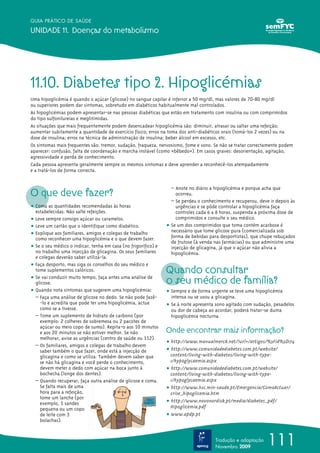 111
GUIA PRÁTICO DE SAÚDE
UNIDADE 11. Doenças do metabolismo
Tradução e adaptação
Novembro 2009
11.10. Diabetes tipo 2. Hipoglicémias
Uma hipoglicémia é quando o açúcar (glicose) no sangue capilar é inferior a 50 mg/dl, mas valores de 70-80 mg/dl
ou superiores podem dar sintomas, sobretudo em diabéticos habitualmente mal controlados.
As hipoglicémias podem apresentar-se nas pessoas diabéticas que estão em tratamento com insulina ou com comprimidos
do tipo sulfonilureias e meglitimidas.
As situações que mais frequentemente podem desencadear hipoglicémia são: diminuir, atrasar ou saltar uma refeição;
aumentar subitamente a quantidade de exercício físico; erros na toma dos anti-diabéticos orais (tomá-los 2 vezes) ou na
dose de insulina; erros na técnica de administração de insulina; beber álcool em excesso, etc.
Os sintomas mais frequentes são: tremor, sudação, fraqueza, nervosismo, fome e sono. Se não se tratar correctamente podem
aparecer: confusão, falta de coordenação e marcha instável (como «bêbedo»). Em casos graves: desorientação, agitação,
agressividade e perda de conhecimento.
Cada pessoa apresenta geralmente sempre os mesmos sintomas e deve aprender a reconhecê-los atempadamente
e a tratá-los de forma correcta.
O que deve fazer?
ț Coma as quantidades recomendadas às horas
estabelecidas. Não salte refeições.
ț Leve sempre consigo açúcar ou caramelos.
ț Leve um cartão que o identifique como diabético.
ț Explique aos familiares, amigos e colegas de trabalho
como reconhecer uma hipoglicémia e o que devem fazer.
ț Se o seu médico o indicar, tenha em casa (no frigorífico) e
no trabalho uma injecção de glicagina. Os seus familiares
e colegas deverão saber utilizá-la.
ț Faça desporto, mas siga os conselhos do seu médico e
tome suplementos calóricos.
ț Se vai conduzir muito tempo, faça antes uma análise de
glicose.
ț Quando nota sintomas que sugerem uma hipoglicémia:
– Faça uma análise de glicose no dedo. Se não pode fazê-
-lo e acredita que pode ter uma hipoglicémia, actue
como se a tivesse.
– Tome um suplemento de hidrato de carbono (por
exemplo: 2 colheres de sobremesa ou 2 pacotes de
açúcar ou meio copo de sumo). Repita-o aos 10 minutos
e aos 20 minutos se não estiver melhor. Se não
melhorar, avise as urgências (centro de saúde ou 112).
– Os familiares, amigos e colegas de trabalho devem
saber também o que fazer, onde está a injecção de
glicagina e como se utiliza. Também devem saber que
se não há glicagina e você perde o conhecimento,
devem meter o dedo com açúcar na boca junto à
bochecha (longe dos dentes).
– Quando recuperar, faça outra análise de glicose e coma.
Se falta mais de uma
hora para a refeição,
tome um lanche (por
exemplo, 1 sandes
pequena ou um copo
de leite com 3
bolachas).
– Anote no diário a hipoglicémia e porque acha que
ocorreu.
– Se perdeu o conhecimento e recuperou, deve ir depois às
urgências e se pôde controlar a hipoglicémia faça
controles cada 6 a 8 horas, suspenda a próxima dose de
comprimidos e consulte o seu médico.
ț Se um dos comprimidos que toma contém acarbose é
necessário que tome glicose pura (comercializada sob
forma de bebidas para desportistas), que chupe rebuçados
de frutose (à venda nas farmácias) ou que administre uma
injecção de glicagina, já que o açúcar não alivia a
hipoglicémia.
Quando consultar
o seu médico de família?
ț Sempre e de forma urgente se teve uma hipoglicémia
intensa ou se usou a glicagina.
ț Se à noite apresenta sono agitado com sudação, pesadelos
ou dor de cabeça ao acordar; poderá tratar-se duma
hipoglicémia nocturna.
Onde encontrar mais informação?
ț http://www.manualmerck.net/?url=/artigos/%3Fid%3D174
ț http://www.comunidadediabetes.com.pt/website/
content/living-with-diabetes/living-with-type-
1/hypoglycaemia.aspx
ț http://www.comunidadediabetes.com.pt/website/
content/living-with-diabetes/living-with-type-
1/hypoglycaemia.aspx
ț http://www.hsc.min-saude.pt/Emergencia/ComoActuar/
crise_hipoglicemia.htm
ț http://www.novonordisk.pt/media/diabetes_pdf/
Hipoglicemia.pdf
ț www.apdp.pt
 