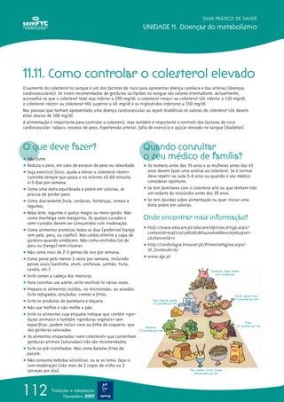 GUIA PRÁTICO DE SAÚDE
UNIDADE 11. Doenças do metabolismo
112 Tradução e adaptação
Novembro 2009
11.11. Como controlar o colesterol elevado
O aumento do colesterol no sangue é um dos factores de risco para apresentar doença cardíaca e das artérias (doenças
cardiovasculares). Os níveis recomendados de gorduras ou lípidos no sangue são valores orientadores. Actualmente,
aconselha-se que o colesterol total seja inferior a 200 mg/dl, o colesterol «mau» ou colesterol-LDL inferior a 130 mg/dl,
o colesterol «bom» ou colesterol-HDL superior a 40 mg/dl e os triglicéridos inferiores a 150 mg/dl.
Nas pessoas que tenham apresentado uma doença cardiovascular ou sejam diabéticas os valores de colesterol-LDL devem
estar abaixo de 100 mg/dl.
A alimentação é importante para controlar o colesterol, mas também é importante o controlo dos factores de risco
cardiovascular: tabaco, excesso de peso, hipertensão arterial, falta de exercício e açúcar elevado no sangue (diabetes).
O que deve fazer?
ț Não fume.
ț Reduza o peso, em caso de excesso de peso ou obesidade.
ț Faça exercício físico; ajuda a elevar o colesterol «bom».
Caminhe sempre que possa e no mínimo 45-60 minutos
4-5 dias por semana.
ț Coma uma dieta equilibrada e pobre em calorias, se
precisa de perder peso.
ț Coma diariamente fruta, verduras, hortaliças, cereais e
legumes.
ț Beba leite, iogurtes e queijo magro ou meio-gordo. Não
coma manteiga nem margarina. Os queijos curados e
semi-curados devem ser consumidos com moderação.
ț Coma alimentos proteicos todos os dias (preferível frango
sem pele, peru, ou coelho). Nos caldos elimine a capa de
gordura quando arrefecem. Não coma enchidos (só de
peru ou frango) nem vísceras.
ț Não coma mais de 2-3 gemas de ovo por semana.
ț Coma peixe pelo menos 3 vezes por semana, incluindo
peixes azuis (sardinha, atum, anchovas, salmão, truta,
cavala, etc.).
ț Evite comer a cabeça dos mariscos.
ț Para cozinhar use azeite; evite reutilizá-lo várias vezes.
ț Prepare os alimentos cozidos, no microondas, ou assados.
Evite refogados, estufados, cremes e fritos.
ț Evite os produtos de pastelaria e doçaria.
ț Não use molhos e não molhe o pão.
ț Evite os alimentos cuja etiqueta indique que contêm «gor-
duras animais» e também «gorduras vegetais» sem
especificar, podem incluir coco ou folha de coqueiro, que
são gorduras saturadas.
ț Os alimentos etiquetados «sem colesterol» que contenham
gorduras animais (saturadas) não são recomendados.
ț Evite os pré-cozinhados. Não coma batatas fritas de
pacote.
ț Não consuma bebidas alcoólicas, ou se as toma, faça-o
com moderação (não mais de 2 copos de vinho ou 2
cervejas por dia).
Quando consultar
o seu médico de família?
ț Os homens antes dos 35 anos e as mulheres antes dos 45
anos devem fazer uma análise ao colesterol. Se é normal
deve repetir-se cada 5-6 anos ou quando o seu médico
considerar oportuno.
ț Se tem familiares com o colesterol alto ou que tenham tido
um enfarte do miocárdio antes dos 20 anos.
ț Se tem dúvidas sobre alimentação ou quer iniciar uma
dieta pobre em calorias.
Onde encontrar mais informação?
ț http://www.educare.pt/educare/Opiniao.Artigo.aspx?
contentid=619E773E13BE0B2BE0400A0AB8007858&opsel=
2&channelid=0
ț http://cardiologia.browser.pt/PrimeiraPagina.aspx?
ID_Conteudo=63
ț www.dgs.pt
 
