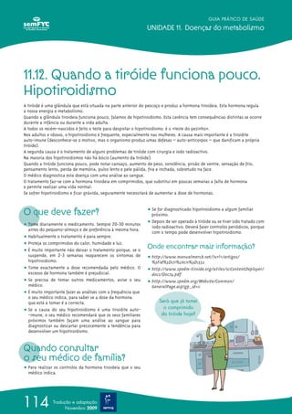 GUIA PRÁTICO DE SAÚDE
UNIDADE 11. Doenças do metabolismo
114 Tradução e adaptação
Novembro 2009
O que deve fazer?
ț Tome diariamente o medicamento. Sempre 20-30 minutos
antes do pequeno-almoço e de preferência à mesma hora.
ț Habitualmente o tratamento é para sempre.
ț Proteja os comprimidos do calor, humidade e luz.
ț É muito importante não deixar o tratamento porque, se o
suspende, em 2-3 semanas reaparecem os sintomas de
hipotiroidismo.
ț Tome exactamente a dose recomendada pelo médico. O
excesso de hormona também é prejudicial.
ț Se precisa de tomar outros medicamentos, avise o seu
médico.
ț É muito importante fazer as análises com a frequência que
o seu médico indica, para saber se a dose da hormona
que está a tomar é a correcta.
ț Se a causa do seu hipotiroidismo é uma tiroidite auto-
-imune, o seu médico recomendará que os seus familiares
próximos também façam uma análise ao sangue para
diagnosticar ou descartar precocemente a tendência para
desenvolver um hipotiroidismo.
Quando consultar
o seu médico de família?
ț Para realizar os controlos da hormona tiroideia que o seu
médico indica.
ț Se for diagnosticado hipotiroidismo a algum familiar
próximo.
ț Depois de ser operado à tiróide ou se tiver sido tratado com
iodo radioactivo. Deverá fazer controlos periódicos, porque
com o tempo pode desenvolver hipotiroidismo.
Onde encontrar mais informação?
ț http://www.manualmerck.net/?url=/artigos/
%3Fid%3D171%26cn%3D1332
ț http://www.spedm-tiroide.org/xFiles/scContentDeployer/
docs/Doc74.pdf
ț http://www.spedm.org/Website/Common/
GeneralPage.asp?gp_id=11
Será que já tomei
o comprimido
da tiróide hoje?
11.12. Quando a tiróide funciona pouco.
Hipotiroidismo
A tiróide é uma glândula que está situada na parte anterior do pescoço e produz a hormona tiroideia. Esta hormona regula
a nossa energia e metabolismo.
Quando a glândula tiroideia funciona pouco, falamos de hipotiroidismo. Esta carência tem consequências distintas se ocorre
durante a infância ou durante a vida adulta.
A todos os recém-nascidos é feito o teste para despistar o hipotiroidismo: é o «teste do pezinho».
Nos adultos e idosos, o hipotiroidismo é frequente, especialmente nas mulheres. A causa mais importante é a tiroidite
auto-imune (desconhece-se o motivo, mas o organismo produz umas defesas – auto-anticorpos – que danificam a própria
tiróide).
A segunda causa é o tratamento de alguns problemas de tiróide com cirurgia e iodo radioactivo.
Na maioria dos hipotiroidismos não há bócio (aumento da tiróide).
Quando a tiróide funciona pouco, pode notar cansaço, aumento de peso, sonolência, prisão de ventre, sensação de frio,
pensamento lento, perda de memória, pulso lento e pele pálida, fria e inchada, sobretudo na face.
O médico diagnostica esta doença com uma análise ao sangue.
O tratamento faz-se com a hormona tiroideia em comprimidos, que substitui em poucas semanas a falta de hormona
e permite realizar uma vida normal.
Se sofrer hipotiroidismo e ficar grávida, seguramente necessitará de aumentar a dose de hormonas.
 