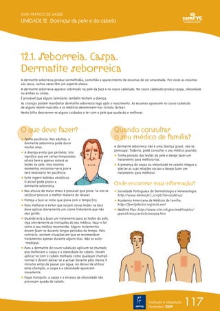 12.1. Seborreia. Caspa.
Dermatite seborreica
A dermatite seborreica produz vermelhidão, comichão e aparecimento de escamas de cor amarelada. Por vezes as escamas
são secas, outras vezes têm um aspecto oleoso.
A dermatite seborreica aparece sobretudo na pele da face e no couro cabeludo. No couro cabeludo produz caspa, oleosidade
ou ambas as coisas.
É provável que alguns familiares também tenham a doença.
As crianças podem manifestar dermatite seborreica logo após o nascimento. As escamas aparecem no couro cabeludo
de alguns recém-nascidos e os médicos denominam-nas «crosta láctea».
Nesta folha descrevem-se alguns cuidados a ter com a pele que ajudarão a melhorar.
O que deve fazer?
ț Tenha paciência. Nos adultos, a
dermatite seborreica pode durar
muitos anos.
ț A doença evolui por períodos. Isto
significa que em certas temporadas
estará bem e apenas notará as
lesões na pele, mas noutros
momentos encontrar-se-á pior e
será necessário ter paciência.
ț Evite ingerir bebidas alcoólicas.
O álcool pode piorar a
dermatite seborreica.
ț Nas alturas de maior stress é provável que piore. Se isto se
verificar procure a melhor maneira de relaxar.
ț Proteja a face se notar que piora com o tempo frio.
ț Para melhorar e evitar que surjam novas lesões na face
deve aplicar diariamente um creme hidratante que não
seja gordo.
ț Quando está a fazer um tratamento para as lesões da pele,
siga atentamente as instruções do seu médico. Faça-o tal
como o seu médico recomenda. Alguns tratamentos
devem fazer-se durante longos períodos de tempo. Pelo
contrário, existem situações em que se recomendam
tratamentos apenas durante alguns dias. Não se auto-
-medique.
ț Para a dermatite do couro cabeludo aplicam-se champôs
que melhoram a caspa e a oleosidade do cabelo. Devem
aplicar-se com o cabelo molhado como qualquer champô
normal e devem deixar-se a actuar durante pelo menos 5
minutos antes de passar por água. Ao deixar de utilizar
estes champôs, a caspa e a oleosidade aparecem
novamente.
ț Fique tranquilo: a caspa e o excesso de oleosidade não
provocam queda de cabelo.
Quando consultar
o seu médico de família?
A dermatite seborreica não é uma doença grave, não se
preocupe. Todavia, pode consultar o seu médico quando:
ț Tenha piorado das lesões da pele e deseje fazer um
tratamento para melhorá-las.
ț A presença de caspa ou oleosidade no cabelo chegue a
afectar as suas relações sociais e deseje fazer um
tratamento para melhorar.
Onde encontrar mais informação?
ț Sociedade Portuguesa de Dermatologia e Venereologia:
http://www.dermo.pt/_script/?id=10&det=47
ț Academia Americana de Médicos de Família:
http://familydoctor.org/e176.xml
ț Medline Plus: http://www.nlm.nih.gov/medlineplus/
spanish/ency/article/000963.htm
117
GUIA PRÁTICO DE SAÚDE
UNIDADE 12. Doenças da pele e do cabelo
Tradução e adaptação
Novembro 2009
 