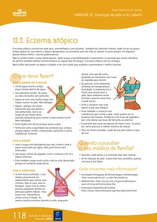 12.2. Eczema atópico
O eczema atópico consiste em pele seca, avermelhada e com escamas. Também há comichão intensa. Pode iniciar-se pouco
tempo depois do nascimento e depois desaparecer nos primeiros anos de vida ou manter-se para sempre. Em algumas
épocas estará melhor, noutras poderá piorar.
Não se conhece bem a causa desta doença. Sabe-se que a hereditariedade é importante e é provável que outros membros
da família também tenham eczema atópico ou algum tipo de alergia. O eczema atópico não se contagia.
Nesta folha descrevem-se alguns cuidados a ter com a pele que ajudarão a permanecer o melhor possível.
O que deve fazer?
COM O BANHO OU O DUCHE
ț Utilize água morna e esteja
pouco tempo dentro de água.
ț Use sabonetes ácidos, de aveia,
ou óleos de banho sem perfumes.
ț Seque-se com uma toalha limpa com
toques suaves na pele. Não esfregue.
ț Depois, aplique um creme
hidratante que seja gordo e
não perfumado. Use-o ao
longo do dia tantas vezes
quantas necessárias para manter a pele sempre muito
bem hidratada.
ț Evite loções com álcool porque secam a pele.
ț Tenha em conta a qualidade dos produtos que compra
porque alguns contêm conservantes, perfumes e outras
substâncias irritantes.
COM A ROUPA
ț Lave a roupa com detergentes que não irritem a pele e
passe muito bem por água. Não junte lixívia nem
amaciador.
ț Use roupa interior de algodão. Evite o contacto com lã e
fibras sintéticas.
ț Evite também roupa muito justa e não se vista demasiado
porque se transpirar pode piorar.
COM A COMICHÃO
ț Se tem muita comichão, o seu
médico prescreverá um
medicamento para aliviar este
sintoma. Não se coce, nem se
esfregue. Coçar com as unhas
provoca pequenas feridas na
pele que podem infectar. Para
evitar isto, mantenha as
unhas curtas e limpas. Às
vezes a coceira acontece durante a noite, enquanto
dorme, sem que dê conta,
podendo ser necessário usar luvas
de algodão para dormir.
ț Se possível, evite ambientes
extremos em temperatura e
humidade. O ambiente frio e
muito seco secará mais a
pele. Num ambiente muito
húmido e quente suará mais
e pode piorar.
ț Evite o contacto com tudo
aquilo a que seja alérgico.
ț Evite também o contacto com
substâncias que irritem a pele, como podem ser os
produtos de limpeza. Proteja-se com luvas de algodão e
por cima destas use luvas de borracha ou plástico.
ț É provável que piore nas épocas de maior stress. Se assim
for, tente procurar a melhor maneira de relaxar.
ț Para ter menos recaídas, cuide da sua pele todos os dias
do ano.
Quando consultar
o seu médico de família?
ț Quando a pele piorar e a comichão seja mais intensa.
ț Se há infecção da pele: a pele está mais vermelha, quente,
com pus e tem febre.
Onde encontrar mais informação?
ț Sociedade Portuguesa de Dermatologia e Venereologia:
http://www.dermo.pt/_script/?id=10&det=47
ț Medline Plus: http://www.nlm.nih.gov/medlineplus/
spanish/ency/article/000853.htm
ț Associação Espanhola de Eczema:
http://www.nationaleczema.org/lwe/spanishad.html
GUIA PRÁTICO DE SAÚDE
UNIDADE 12. Doenças da pele e do cabelo
118 Tradução e adaptação
Novembro 2009
 