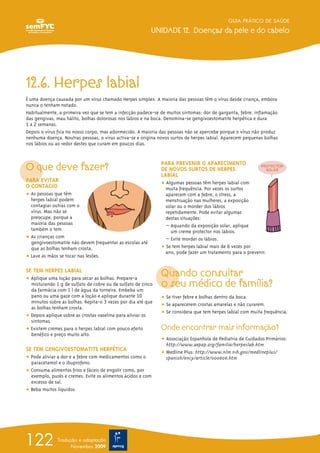 12.6. Herpes labial
É uma doença causada por um vírus chamado Herpes simplex. A maioria das pessoas têm o vírus desde criança, embora
nunca o tenham notado.
Habitualmente, a primeira vez que se tem a infecção padece-se de muitos sintomas: dor de garganta, febre, inflamação
das gengivas, mau hálito, bolhas dolorosas nos lábios e na boca. Denomina-se gengivoestomatite herpética e dura
1 a 2 semanas.
Depois o vírus fica no nosso corpo, mas adormecido. A maioria das pessoas não se apercebe porque o vírus não produz
nenhuma doença. Noutras pessoas, o vírus activa-se e origina novos surtos de herpes labial. Aparecem pequenas bolhas
nos lábios ou ao redor destes que curam em poucos dias.
O que deve fazer?
PARA EVITAR
O CONTÁGIO
ț As pessoas que têm
herpes labial podem
contagiar outras com o
vírus. Mas não se
preocupe, porque a
maioria das pessoas
também o tem.
ț As crianças com
gengivoestomatite não devem frequentar as escolas até
que as bolhas tenham crosta.
ț Lave as mãos se tocar nas lesões.
SE TEM HERPES LABIAL
ț Aplique uma loção para secar as bolhas. Prepare-a
misturando 1 g de sulfato de cobre ou de sulfato de zinco
da farmácia com 1 l de água da torneira. Embeba um
pano ou uma gaze com a loção e aplique durante 10
minutos sobre as bolhas. Repita-o 3 vezes por dia até que
as bolhas tenham crosta.
ț Depois aplique sobre as crostas vaselina para aliviar os
sintomas.
ț Existem cremes para o herpes labial com pouco efeito
benéfico e preço muito alto.
SE TEM GENGIVOESTOMATITE HERPÉTICA
ț Pode aliviar a dor e a febre com medicamentos como o
paracetamol e o ibuprofeno.
ț Consuma alimentos frios e fáceis de engolir como, por
exemplo, purés e cremes. Evite os alimentos ácidos e com
excesso de sal.
ț Beba muitos líquidos.
PARA PREVENIR O APARECIMENTO
DE NOVOS SURTOS DE HERPES
LABIAL
ț Algumas pessoas têm herpes labial com
muita frequência. Por vezes os surtos
aparecem com a febre, o stress, a
menstruação nas mulheres, a exposição
solar ou o morder dos lábios
repetidamente. Pode evitar algumas
destas situações:
– Aquando da exposição solar, aplique
um creme protector nos lábios.
– Evite morder os lábios.
ț Se tem herpes labial mais de 6 vezes por
ano, pode fazer um tratamento para o prevenir.
Quando consultar
o seu médico de família?
ț Se tiver febre e bolhas dentro da boca.
ț Se aparecerem crostas amarelas e não curarem.
ț Se considera que tem herpes labial com muita frequência.
Onde encontrar mais informação?
ț Associação Espanhola de Pediatria de Cuidados Primários:
http://www.aepap.org/familia/herpeslab.htm
ț Medline Plus: http://www.nlm.nih.gov/medlineplus/
spanish/ency/article/000606.htm
GUIA PRÁTICO DE SAÚDE
UNIDADE 12. Doenças da pele e do cabelo
122 Tradução e adaptação
Novembro 2009
 