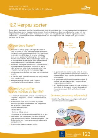12.7. Herpes zoster
É uma doença causada por um vírus chamado varicela zoster. A primeira vez que o vírus ataca a pessoa origina a varicela.
Depois da varicela, o vírus fica adormecido no corpo. A maioria das pessoas não se apercebe do vírus porque este não
origina doença. Contudo, por vezes o vírus activa-se e origina uma sensação de ardor ou dor em alguma zona da pele,
vermelhidão e aparecimento de bolhas: é o Herpes zoster. Não deve confundir-se com o herpes labial, que é causado
por outro tipo de vírus.
O que deve fazer?
ț Para secar as bolhas, aplique uma loção de sulfato de
cobre ou sulfato de zinco. Prepare esta loção misturando
1 g de sulfato de cobre ou de sulfato de zinco que compre
na farmácia com 1 l de água da torneira. Embeba um
pano ou uma gaze com a loção e aplique durante 10
minutos sobre as bolhas. Repita-o 3 vezes por dia até que
as bolhas estejam secas e tenham crosta. Provavelmente
necessitará preparar 1 l de loção para cada dia.
ț Através das bolhas pode transmitir-se o vírus da varicela a
pessoas ainda não contagiadas. Para evitá-lo, lave as
mãos se tocar nas lesões. Se as pessoas que estão à sua
volta já tiveram varicela, não há risco de contágio.
ț Utilize roupa confortável que não cause mal-estar ao roçar
na pele.
ț Se tiver dor, pode aliviar este sintoma com medicamentos
como o paracetamol.
ț A maioria das vezes o Herpes zoster cura sem
complicações tendo em conta estes cuidados.
Quando consultar
o seu médico de família?
ț Se crê ter um Herpes zoster, consulte o seu médico para
confirmar o diagnóstico e avaliar o tratamento de que
necessita.
ț Na maioria das vezes serão suficientes os cuidados
descritos, mas existe um tratamento com comprimidos
que se destina a alguns casos:
– Se tem mais de 50 anos.
– Se é diabético.
– Se tem as defesas baixas.
– Se o herpes se manifesta no couro cabeludo ou na face.
ț O tratamento com comprimidos para estes casos só é
eficaz quando se inicia a toma durante os primeiros 3 dias
da doença. Por isso é importante que recorra à consulta
atempadamente.
ț Deve regressar novamente ao seu médico:
– Se aparecerem mais bolhas noutras zonas do corpo.
Neste caso, pode ser necessário o recurso ao hospital
para tratamento. Vigie a pele sã, sobretudo durante os
primeiros dias.
– Se aparecerem crostas amareladas e não curarem. É
provável que se tenha infectado e necessite de um
tratamento com antibiótico.
– Se a dor não desaparecer depois de curar as bolhas. A
persistência de dor quando o herpes já curou é mais
frequente nos idosos. Existe um tratamento para
aliviá-la.
Onde encontrar mais informação?
ț Medline Plus: http://www.nlm.nih.gov/medlineplus/
spanish/ency/article/000858.htm
123
GUIA PRÁTICO DE SAÚDE
UNIDADE 12. Doenças da pele e do cabelo
Tradução e adaptação
Novembro 2009
Herpes
zoster
do trigémio
Herpes zoster intercostal
 