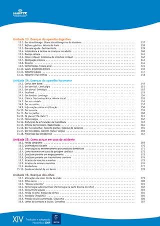 XIV Tradução e adaptação
Novembro 2009
Unidade 13. Doenças do aparelho digestivo
13.1. Dor de estômago. Úlcera do estômago ou do duodeno . . . . . . . . . . . . . . . . . . . . . . . . . . . . . . . . . 137
13.2. Refluxo gástrico. Hérnia do hiato . . . . . . . . . . . . . . . . . . . . . . . . . . . . . . . . . . . . . . . . . . . . . . . 138
13.3. Diarreia aguda. Gastroenterite . . . . . . . . . . . . . . . . . . . . . . . . . . . . . . . . . . . . . . . . . . . . . . . . 139
13.4. Intolerância à lactose na criança e no adulto . . . . . . . . . . . . . . . . . . . . . . . . . . . . . . . . . . . . . . . 140
13.5. Doença celíaca . . . . . . . . . . . . . . . . . . . . . . . . . . . . . . . . . . . . . . . . . . . . . . . . . . . . . . . . . . . 141
13.6. Cólon irritável. Sindroma do intestino irritável . . . . . . . . . . . . . . . . . . . . . . . . . . . . . . . . . . . . . . 142
13.7. Obstipação crónica . . . . . . . . . . . . . . . . . . . . . . . . . . . . . . . . . . . . . . . . . . . . . . . . . . . . . . . . 143
13.8. Oxiuros . . . . . . . . . . . . . . . . . . . . . . . . . . . . . . . . . . . . . . . . . . . . . . . . . . . . . . . . . . . . . . . 144
13.9. Hemorróidas. Fissura anal . . . . . . . . . . . . . . . . . . . . . . . . . . . . . . . . . . . . . . . . . . . . . . . . . . . . 145
13.10. Gases. Digestões difíceis . . . . . . . . . . . . . . . . . . . . . . . . . . . . . . . . . . . . . . . . . . . . . . . . . . . . . 146
13.11. Hepatite aguda . . . . . . . . . . . . . . . . . . . . . . . . . . . . . . . . . . . . . . . . . . . . . . . . . . . . . . . . . . 147
13.12. Hepatite viral crónica . . . . . . . . . . . . . . . . . . . . . . . . . . . . . . . . . . . . . . . . . . . . . . . . . . . . . . 148
Unidade 14. Doenças do aparelho locomotor
14.1. Costas sem dores . . . . . . . . . . . . . . . . . . . . . . . . . . . . . . . . . . . . . . . . . . . . . . . . . . . . . . . . . 149
14.2. Dor cervical. Cervicalgia . . . . . . . . . . . . . . . . . . . . . . . . . . . . . . . . . . . . . . . . . . . . . . . . . . . . 151
14.3. Dor dorsal. Dorsalgia . . . . . . . . . . . . . . . . . . . . . . . . . . . . . . . . . . . . . . . . . . . . . . . . . . . . . . . 152
14.4. Escoliose . . . . . . . . . . . . . . . . . . . . . . . . . . . . . . . . . . . . . . . . . . . . . . . . . . . . . . . . . . . . . . . 153
14.5. Dor lombar. Lumbago . . . . . . . . . . . . . . . . . . . . . . . . . . . . . . . . . . . . . . . . . . . . . . . . . . . . . . 154
14.6. Ciática. Dor lombociática. Hérnia discal . . . . . . . . . . . . . . . . . . . . . . . . . . . . . . . . . . . . . . . . . . . 155
14.7. Dor no cotovelo . . . . . . . . . . . . . . . . . . . . . . . . . . . . . . . . . . . . . . . . . . . . . . . . . . . . . . . . . . 156
14.8. Dor no ombro . . . . . . . . . . . . . . . . . . . . . . . . . . . . . . . . . . . . . . . . . . . . . . . . . . . . . . . . . . . 157
14.9. Informações sobre a infiltração . . . . . . . . . . . . . . . . . . . . . . . . . . . . . . . . . . . . . . . . . . . . . . . . 158
14.10. Dor na anca . . . . . . . . . . . . . . . . . . . . . . . . . . . . . . . . . . . . . . . . . . . . . . . . . . . . . . . . . . . . 159
14.11. Dor no joelho . . . . . . . . . . . . . . . . . . . . . . . . . . . . . . . . . . . . . . . . . . . . . . . . . . . . . . . . . . . . 160
14.12. Pé plano (“Pé chato”) . . . . . . . . . . . . . . . . . . . . . . . . . . . . . . . . . . . . . . . . . . . . . . . . . . . . . . 161
14.13. Fibromialgia . . . . . . . . . . . . . . . . . . . . . . . . . . . . . . . . . . . . . . . . . . . . . . . . . . . . . . . . . . . . 162
14.14. Disfunção da articulação da mandíbula . . . . . . . . . . . . . . . . . . . . . . . . . . . . . . . . . . . . . . . . . . 163
14.15. Entorse do tornozelo. Reabilitação . . . . . . . . . . . . . . . . . . . . . . . . . . . . . . . . . . . . . . . . . . . . . . 164
14.16. Dor no calcanhar. Fasceíte plantar. Esporão do calcâneo . . . . . . . . . . . . . . . . . . . . . . . . . . . . . . . . . . . . . 165
14.17. Dor nos dedos. Joanete. Hallux-valgus . . . . . . . . . . . . . . . . . . . . . . . . . . . . . . . . . . . . . . . . . . . 166
14.18. Prevenção da osteoporose . . . . . . . . . . . . . . . . . . . . . . . . . . . . . . . . . . . . . . . . . . . . . . . . . . . 167
Unidade 15. Como actuar em caso de acidente
15.1. Ferida sangrante . . . . . . . . . . . . . . . . . . . . . . . . . . . . . . . . . . . . . . . . . . . . . . . . . . . . . . . . . 169
15.2. Queimaduras da pele . . . . . . . . . . . . . . . . . . . . . . . . . . . . . . . . . . . . . . . . . . . . . . . . . . . . . . 170
15.3. Intoxicação ou envenenamento por produtos domésticos . . . . . . . . . . . . . . . . . . . . . . . . . . . . . . . 171
15.4. Como reanimar em caso de paragem cardíaca . . . . . . . . . . . . . . . . . . . . . . . . . . . . . . . . . . . . . . 172
15.5. Que fazer perante um engasgamento . . . . . . . . . . . . . . . . . . . . . . . . . . . . . . . . . . . . . . . . . . . . 173
15.6. Que fazer perante um traumatismo craniano . . . . . . . . . . . . . . . . . . . . . . . . . . . . . . . . . . . . . . . 174
15.7. Picadas de insectos e aranhas . . . . . . . . . . . . . . . . . . . . . . . . . . . . . . . . . . . . . . . . . . . . . . . . . 175
15.8. Picadas de animais marinhos . . . . . . . . . . . . . . . . . . . . . . . . . . . . . . . . . . . . . . . . . . . . . . . . . 176
15.9. Mordeduras . . . . . . . . . . . . . . . . . . . . . . . . . . . . . . . . . . . . . . . . . . . . . . . . . . . . . . . . . . . . 177
15.10. Queda acidental de um dente . . . . . . . . . . . . . . . . . . . . . . . . . . . . . . . . . . . . . . . . . . . . . . . . . 178
Unidade 16. Doenças dos olhos
16.1. Alterações da visão. Perda de visão . . . . . . . . . . . . . . . . . . . . . . . . . . . . . . . . . . . . . . . . . . . . . 179
16.2. Olhos secos . . . . . . . . . . . . . . . . . . . . . . . . . . . . . . . . . . . . . . . . . . . . . . . . . . . . . . . . . . . . . 180
16.3. “Moscas volantes” . . . . . . . . . . . . . . . . . . . . . . . . . . . . . . . . . . . . . . . . . . . . . . . . . . . . . . . . 181
16.4. Hemorragia subconjuntival (Hemorragia na parte branca do olho) . . . . . . . . . . . . . . . . . . . . . . . . . 182
16.5. Conjuntivite aguda . . . . . . . . . . . . . . . . . . . . . . . . . . . . . . . . . . . . . . . . . . . . . . . . . . . . . . . . 183
16.6. Ferida no olho. Erosão da córnea . . . . . . . . . . . . . . . . . . . . . . . . . . . . . . . . . . . . . . . . . . . . . . . 184
16.7. Hordéolo (Treçolho) . . . . . . . . . . . . . . . . . . . . . . . . . . . . . . . . . . . . . . . . . . . . . . . . . . . . . . . 185
16.8. Pressão ocular aumentada. Glaucoma . . . . . . . . . . . . . . . . . . . . . . . . . . . . . . . . . . . . . . . . . . . . 186
16.9. Lentes de contacto e óculos. Conselhos . . . . . . . . . . . . . . . . . . . . . . . . . . . . . . . . . . . . . . . . . . . 187
 