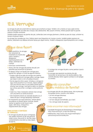12.8. Verrugas
As verrugas da pele são proeminências ásperas que arranham ao toque. Tendem a ter a mesma cor que a pele normal.
São muito frequentes nas mãos das crianças e dos adolescentes. Não causam sintomas, embora possam fazê-lo quando
sujeitas a fricções constantes.
Também podem aparecer nas plantas dos pés, conhecidas como verrugas plantares e, devido ao peso do corpo, achatam-se,
tornam-se planas e doem.
As verrugas são causadas por vírus. Embora sejam mais frequentes em crianças e jovens, também podem aparecer em
adultos, sobretudo se as defesas estiverem baixas por algum motivo. Tendem a desaparecer espontaneamente com o tempo.
O que deve fazer?
ț Tenha paciência. As verrugas
não necessitam de
tratamento na maioria dos
casos e tendem a
desaparecer
espontaneamente com o
tempo, sobretudo nas
crianças.
ț Evite tocar constantemente.
ț Alivie a dor das verrugas das plantas dos pés com
palmilhas que encontrará na farmácia.
ț Se desejar utilizar um líquido anti-verrugas para
queimá-las, aplique-o à noite da seguinte maneira:
– Proteja a pele sã ao redor da verruga com vaselina.
Aplique o líquido anti-verrugas sobre a verruga. Espere
que seque e cubra-a com um pedaço de pano.
– No dia seguinte retire o pano. Introduza a verruga em
água morna durante 2 ou 3 minutos. Depois esfregue
com uma lima de unhas ou uma pedra-pomes para
eliminar mais verruga. Lave bem as mãos e os utensílios
que utilizou para evitar o contágio a outras partes do
corpo.
– Cada 5 ou 7 dias é necessário remover mais verruga
com uma lâmina ou lamela de bisturi.
– Este tratamento deverá ser realizado durante 2 ou 3
meses até que a verruga desapareça totalmente.
ț Os tratamentos que sejam dolorosos, tenham efeitos
secundários ou possam deixar cicatrizes, devem
realizar-se apenas se não houver outra
opção. Além disso, é frequente o
reaparecimento das verrugas.
PARA EVITAR O CONTÁGIO
DE VERRUGAS
ț As verrugas da pele são pouco contagiosas,
mas podem transmitir-se de uma parte do
corpo a outra. Para evitá-lo, não lhes toque
constantemente e lave bem as mãos depois
de fazê-lo.
ț O contágio das verrugas da pele a outras pessoas é pouco
provável.
ț As verrugas que aparecem nas plantas dos pés
transmitem-se nas piscinas e nos duches públicos. Não
caminhe descalço nestes lugares e proteja-se com peúgas
ou chinelos.
Quando consultar
o seu médico de família?
ț As verrugas não são uma doença grave, não se preocupe.
De qualquer forma, consulte o seu médico:
– Se tiver verrugas dolorosas.
– Se a verruga sangrar.
– Se tiver infecção (vermelhidão, pus e dor).
– Se a verruga mudar de aspecto.
Onde encontrar mais informação?
ț Sociedade Portuguesa de Dermatologia e Venereologia:
http://www.dermo.pt/_script/?id=10&det=44
ț Medline Plus: http://www.nlm.nih.gov/medlineplus/
spanish/ency/article/000885.htm
GUIA PRÁTICO DE SAÚDE
UNIDADE 12. Doenças da pele e do cabelo
124 Tradução e adaptação
Novembro 2009
 