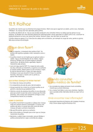 12.9. Piolhos
Os piolhos são insectos que se alimentam de sangue humano. Põem ovos que se agarram ao cabelo, junto à raiz, chamados
«lêndeasΩ». As crianças são mais afectadas pelos piolhos.
Os piolhos são difíceis de ver, mas as suas picadas produzem uma comichão intensa na cabeça que faz pensar na sua
presença. As lêndeas são umas bolinhas pequeninas esbranquiçadas e duras agarradas ao cabelo junto à raiz. Localizam-se
preferencialmente na nuca e por detrás das orelhas. Parecem caspa, mas não caem ao sacudi-las.
O piolho sobrevive apenas 2 ou 3 dias fora da cabeça sem se alimentar, por exemplo na roupa da cama, pentes ou gorros.
Não ataca animais de estimação.
O que deve fazer?
ț Não se angustie, o tratamento dos piolhos é fácil. Ter
piolhos não significa sujidade e não é necessário cortar o
cabelo.
ț Os piolhos tratam-se com loções que se aplicam sobre o
cabelo. Siga as recomendações do seu médico. Depois
elimine as lêndeas com um pente especial chamado
«pente fino», de dentes finos e apertados. Repita o
tratamento cada semana.
ț Lave com água quente (50º ºC) a roupa da cama usada
nos dias anteriores ao tratamento, os gorros e os cachecóis
se tiverem piolhos. Depois passe-os com um ferro a vapor.
Se não for possível lavar a roupa com água quente,
introduza-a num saco durante 15 dias e os piolhos
morrerão. Deve fazer o mesmo com os pentes ou
aplicar-lhes insecticida.
QUE OUTRAS CRIANÇAS SE DEVEM TRATAR?
ț Os irmãos da criança com piolhos.
ț Os companheiros da sala de aula e de brincadeira.
ț Há que examiná-los e tratá-los se tiverem piolhos ou se
persistir a dúvida de que poderão tê-los.
ț Informe a escola da presença de piolhos no seu educando
para que avisem os pais das outras crianças que lhe estão
próximas. Uma criança sem tratamento contagia os seus
companheiros mesmo se já tratados.
SOBRE O CONTÁGIO
ț Os piolhos transmitem-se quando as cabeças das crianças
estão em contacto directo e prolongado. A criança com
piolhos não deve ir à escola nem estar junto de outras
crianças até após o primeiro tratamento.
ț Não partilhe pentes, gorros ou cachecóis.
ț Não utilize loções ou champôs para evitar que as crianças
transmitam os piolhos.
ț Mantenha o cabelo limpo e escovado, procure lêndeas e
piolhos semanalmente e vigie a comichão da cabeça.
Quando consultar
o seu médico de família?
ț Se as picadas da cabeça estiverem muito vermelhas,
tiverem pus ou forem dolorosas.
ț Se a criança tiver febre e uma nuca volumosa. Significa
que as picadas estão infectadas devido ao coçar com as
unhas.
Onde encontrar mais informação?
ț Associação Espanhola de Pediatria de Cuidados Primários:
http://www.aepap.org/familia/piojos.htm
125
GUIA PRÁTICO DE SAÚDE
UNIDADE 12. Doenças da pele e do cabelo
Tradução e adaptação
Novembro 2009
 