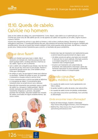 12.10. Queda de cabelo.
Calvície no homem
Cada um dos cabelos da cabeça vive, aproximadamente, 5 anos. Depois, cada cabelo cai e é substituído por um novo.
É normal que caiam cerca de 100 cabelos por dia. Se não aparece um cabelo novo quando cai um velho, origina-se pouco
a pouco a calvície.
A forma mais frequente de calvície é a que afecta os homens, e não se deve a nenhuma doença. Denomina-se «alopécia
androgénica masculina». É causada pela herança dos pais, pela presença de hormonas masculinas no sangue e também pelo
envelhecimento. Cerca de um quarto dos homens começam a ficar calvos quando ainda são jovens. Aos 60 anos, a maioria
já está calva. Embora existam tratamentos para a calvície, os resultados são pouco satisfatórios.
O que deve fazer?
ț Utilize um champô suave para lavar o cabelo. Não é
necessário um champô com vitaminas porque estas não
fazem qualquer efeito. Se deseja adicionar vitaminas ao
seu cabelo, ingira-as com os alimentos.
ț Lave o cabelo com a frequência que desejar, mas não mais
de uma vez por dia. Evite secá-lo com secador. Penteie-o
suavemente quando estiver seco. Evite também utilizar
tintas que o danifiquem.
ț Em ambos os casos, há que esperar 6 meses para observar
os resultados. Também em ambos os casos, ao suspender
o tratamento a situação voltará à calvície inicial.
ț O único tratamento para a calvície que pode ser definitivo
é o transplante de cabelo. O inconveniente deste
tratamento deve-se ao facto de ser caro e doloroso.
ț Desconfie dos tratamentos que prometem «parar a queda
de cabelo» ou «recuperar o cabelo perdido». Não há
estudos realizados que demonstrem a eficácia destes
tratamentos milagrosos e, portanto, não podem
prometer-lhe resultados. Desconfie também dos «exames
de cabelo» anunciados em alguns estabelecimentos. São
caros e inúteis.
ț Existem dois tipos de tratamento com medicamentos para
a calvície masculina que funcionam em alguns casos:
– Um deles consiste em aplicar uma loção com minoxidil
2 vezes por dia no couro cabeludo. Esta loção aumenta
a circulação sanguínea na raiz do cabelo. Este
tratamento não é comparticipado.
– O outro é um tratamento com comprimidos de
finasterida. Este medicamento interrompe o efeito das
hormonas masculinas no couro cabeludo. A finasterida
requer receita médica e é comparticipada.
Quando consultar
o seu médico de família?
ț Se a queda de cabelo ocorrer muito rapidamente e em
toda a cabeça.
ț Se perder também os pêlos da barba e das sobrancelhas.
ț Se a queda de cabelo ocorrer em peladas arredondadas.
ț Se a pele dessa zona estiver avermelhada, tiver comichão
ou descamação.
Onde encontrar mais informação?
ț Núcleo de Endocrinologia, Diabetes e Obesidade:
http://www.nedo.pt/pages/sintomas_sinais.htm#Alopécia
ț Medline Plus: http://www.nlm.nih.gov/medlineplus/
spanish/ency/article/001177.htm
GUIA PRÁTICO DE SAÚDE
UNIDADE 12. Doenças da pele e do cabelo
126 Tradução e adaptação
Novembro 2009
 