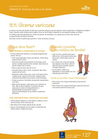 12.11. Úlceras varicosas
As úlceras varicosas são feridas na pele que se formam porque as varizes reduzem o fluxo sanguíneo e a chegada de oxigénio
à pele. Quando a pele recebe pouco oxigénio torna-se muito frágil rompendo-se com pequenos golpes ou fricção.
As mulheres são mais afectadas por varizes nas pernas. Os tornozelos e as canelas são as zonas mais sensíveis
ao aparecimento de úlceras varicosas.
Esta folha contém conselhos para prevenir e tratar as úlceras varicosas.
O que deve fazer?
PARA PREVENIR O APARECIMENTO DE ÚLCERAS
ț É muito importante melhorar a circulação sanguínea das
pernas. Por isso:
– Evite roupa apertada e meias com elástico. Utilize meias
especiais para varizes.
– Evite estar parado de pé durante muito tempo ou de
pernas cruzadas quando estiver sentado. Deve elevar as
pernas sempre que se sentar.
– Eleve os pés da cama cerca de 15 cm.
– Caminhe todos os dias 1 hora, se possível. Não utilize
sapatos de salto alto.
– Mantenha a pele limpa e seca. Lave-a com água morna
e sabão suave. Seque sem friccionar. Aplique creme
hidratante diariamente para manter a pele hidratada.
– Proteja as pernas e tornozelos de possíveis traumatismos
e do calor.
– Beba muitos líquidos, ingira pouco sal e alimente-se
bem. Não se deixe engordar. O aumento de peso
agravará as varizes e consequentemente a
probabilidade de se formarem úlceras.
Siga as recomendações do seu médico e enfermeiro
de família.
PARA CONTRIBUIR PARA A RESOLUÇÃO DA ÚLCERA
ț Utilize sempre ligadura ou meia elástica. Repouse, com a
perna elevada, várias vezes por dia.
ț Não esteja muito tempo seguido de pé, parado.
ț Siga as recomendações do seu médico e enfermeiro de
família sobre a limpeza da úlcera.
Quando consultar
o seu médico de família?
ț Logo no início, quando notar que a
pele se fere. Actue quanto antes para
evitar que a úlcera fique maior ou
infecte.
ț Se a úlcera tiver sinais de infecção
(pus espesso; mau cheiro; pele em
redor da úlcera vermelha, quente,
inchada e dolorosa)
ț Se tiver febre, calafrios ou
debilidade. A causa poderá ser uma
infecção grave da úlcera.
Onde encontrar mais informação?
ț http://www.nlm.nih.gov/medlineplus/ency/article/
001109.htm
ț http://www.nlm.nih.gov/medlineplus/spanish/tutorials/
varicoseveinsspanish/vs0591s2.pdf
127
GUIA PRÁTICO DE SAÚDE
UNIDADE 12. Doenças da pele e do cabelo
Tradução e adaptação
Novembro 2009
 