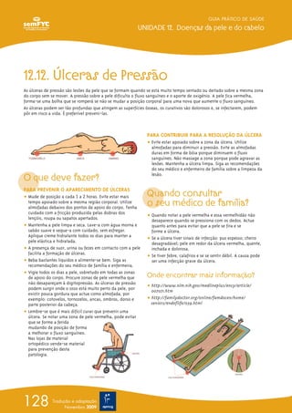 12.12. Úlceras de Pressão
As úlceras de pressão são lesões da pele que se formam quando se está muito tempo sentado ou deitado sobre a mesma zona
do corpo sem se mover. A pressão sobre a pele dificulta o fluxo sanguíneo e o aporte de oxigénio. A pele fica vermelha,
forma-se uma bolha que se romperá se não se mudar a posição corporal para uma nova que aumente o fluxo sanguíneo.
As úlceras podem ser tão profundas que atingem as superfícies ósseas, os curativos são dolorosos e, se infectarem, podem
pôr em risco a vida. É preferível preveni-las.
O que deve fazer?
PARA PREVENIR O APARECIMENTO DE ÚLCERAS
ț Mude de posição a cada 1 a 2 horas. Evite estar mais
tempo apoiado sobre a mesma região corporal. Utilize
almofadas debaixo dos pontos de apoio do corpo. Tenha
cuidado com a fricção produzida pelas dobras dos
lençóis, roupa ou sapatos apertados.
ț Mantenha a pele limpa e seca. Lave-a com água morna e
sabão suave e seque-a com cuidado, sem esfregar.
Aplique creme hidratante todos os dias para manter a
pele elástica e hidratada.
ț A presença de suor, urina ou fezes em contacto com a pele
facilita a formação de úlceras.
ț Beba bastantes líquidos e alimente-se bem. Siga as
recomendações do seu médico de família e enfermeira.
ț Vigie todos os dias a pele, sobretudo em todas as zonas
de apoio do corpo. Procure zonas de pele vermelha que
não desapareçam à digitopressão. As úlceras de pressão
podem surgir onde o osso está muito perto da pele, por
existir pouca gordura que actue como almofada, por
exemplo: cotovelos, tornozelos, ancas, ombros, dorso e
parte posterior da cabeça.
ț Lembre-se que é mais difícil curar que prevenir uma
úlcera. Se notar uma zona de pele vermelha, pode evitar
que se forme a ferida
mudando de posição de forma
a melhorar o fluxo sanguíneo.
Nas lojas de material
ortopédico vende-se material
para prevenção desta
patologia.
PARA CONTRIBUIR PARA A RESOLUÇÃO DA ÚLCERA
ț Evite estar apoiado sobre a zona da úlcera. Utilize
almofadas para diminuir a pressão. Evite as almofadas
duras em forma de bóia porque diminuem o fluxo
sanguíneo. Não massage a zona porque pode agravar as
lesões. Mantenha a úlcera limpa. Siga as recomendações
do seu médico e enfermeiro de família sobre a limpeza da
lesão.
Quando consultar
o seu médico de família?
ț Quando notar a pele vermelha e essa vermelhidão não
desaparece quando se pressiona com os dedos. Actue
quanto antes para evitar que a pele se fira e se
forme a úlcera.
ț Se a úlcera tiver sinais de infecção: pus espesso; cheiro
desagradável; pele em redor da úlcera vermelha, quente,
inchada e dolorosa.
ț Se tiver febre, calafrios e se se sentir débil. A causa pode
ser uma infecção grave da úlcera.
Onde encontrar mais informação?
ț http://www.nlm.nih.gov/medlineplus/ency/article/
007071.htm
ț http://familydoctor.org/online/famdocen/home/
seniors/endoflife/039.html
GUIA PRÁTICO DE SAÚDE
UNIDADE 12. Doenças da pele e do cabelo
128 Tradução e adaptação
Novembro 2009
 