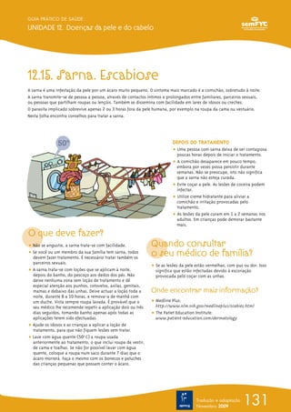 131
GUIA PRÁTICO DE SAÚDE
UNIDADE 12. Doenças da pele e do cabelo
Tradução e adaptação
Novembro 2009
12.15. Sarna. Escabiose
A sarna é uma infestação da pele por um ácaro muito pequeno. O sintoma mais marcado é a comichão, sobretudo à noite.
A sarna transmite-se de pessoa a pessoa, através de contactos íntimos e prolongados entre familiares, parceiros sexuais,
ou pessoas que partilham roupas ou lençóis. Também se dissemina com facilidade em lares de idosos ou creches.
O parasita implicado sobrevive apenas 2 ou 3 horas fora da pele humana, por exemplo na roupa da cama ou vestuário.
Nesta folha encontra conselhos para tratar a sarna.
O que deve fazer?
ț Não se angustie, a sarna trata-se com facilidade.
ț Se você ou um membro da sua família tem sarna, todos
devem fazer tratamento. É necessário tratar também os
parceiros sexuais.
ț A sarna trata-se com loções que se aplicam à noite,
depois do banho, do pescoço aos dedos dos pés. Não
deixe nenhuma zona sem loção de tratamento e dê
especial atenção aos punhos, cotovelos, axilas, genitais,
mamas e debaixo das unhas. Deixe actuar a loção toda a
noite, durante 8 a 10 horas, e remova-a de manhã com
um duche. Vista sempre roupa lavada. É provável que o
seu médico lhe recomende repetir a aplicação dois ou três
dias seguidos, tomando banho apenas após todas as
aplicações terem sido efectuadas.
ț Ajude os idosos e as crianças a aplicar a loção de
tratamento, para que não fiquem lesões sem tratar.
ț Lave com água quente (50º0
C) a roupa usada
anteriormente ao tratamento, o que inclui roupa de vestir,
de cama e toalhas. Se não for possível lavar com água
quente, coloque a roupa num saco durante 7 dias que o
ácaro morrerá. Faça o mesmo com os bonecos e peluches
das crianças pequenas que possam conter o ácaro.
DEPOIS DO TRATAMENTO
ț Uma pessoa com sarna deixa de ser contagiosa
poucas horas depois de iniciar o tratamento.
ț A comichão desaparece em pouco tempo,
embora por vezes possa persistir durante
semanas. Não se preocupe, isto não significa
que a sarna não esteja curada.
ț Evite coçar a pele. As lesões de coceira podem
infectar.
ț Utilize creme hidratante para aliviar a
comichão e irritação provocadas pelo
tratamento.
ț As lesões da pele curam em 1 a 2 semanas nos
adultos. Em crianças pode demorar bastante
mais.
Quando consultar
o seu médico de família?
ț Se as lesões da pele estão vermelhas, com pus ou dor. Isso
significa que estão infectadas devido à escoriação
provocada pelo coçar com as unhas.
Onde encontrar mais informação?
ț Medline Plus:
http://www.nlm.nih.gov/medlineplus/scabies.html
ț The Patiet Education Institute:
www.patient-education.com/dermatology
 