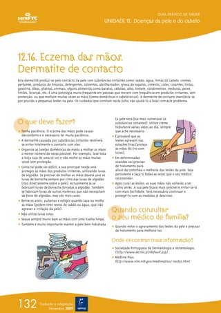 GUIA PRÁTICO DE SAÚDE
UNIDADE 12. Doenças da pele e do cabelo
132 Tradução e adaptação
Novembro 2009
12.16. Eczema das mãos.
Dermatite de contacto
Esta dermatite produz-se pelo contacto da pele com substâncias irritantes como: sabão, água, tintas do cabelo, cremes,
perfumes, produtos de limpeza, detergentes, solventes, abrilhantador, graxa de sapatos, cimento, colas, corantes, tintas,
gasolina, óleos, plantas, animais, alguns alimentos como batatas, cebolas, alho, tomate, condimentos, verduras, peixe,
limões, laranjas, etc. É uma patologia muito frequente em pessoas que mexem com frequência em produtos irritantes, sem
protecção, ou que molham muitas vezes as mãos (como domésticas e cabeleireiras). A dermatite de contacto manifesta-se
por prurido e pequenas lesões na pele. Os cuidados que constam nesta folha irão ajudá-lo a lidar com este problema.
O que deve fazer?
ț Tenha paciência. O eczema das mãos pode causar
desconforto e é necessário ter muita paciência.
ț A dermatite causada por substâncias irritantes resolverá
se evitar totalmente o contacto com elas.
ț Organize as tarefas domésticas de modo a molhar as mãos
o menor número de vezes possível. Por exemplo, lave toda
a loiça suja de uma só vez e não molhe as mãos muitas
vezes sem protecção.
ț Como tal pode ser difícil, a sua principal tarefa será
proteger as mãos dos produtos irritantes, utilizando luvas
de algodão. Se precisar de molhar as mãos deverá usar as
luvas de borracha sempre por cima das luvas de algodão
(não directamente sobre a pele). Actualmente já se
fabricam luvas de borracha forradas a algodão. Também
se fabricam luvas de outros materiais que não necessitam
de forro de algodão, mas são mais caras.
ț Retire os anéis, pulseiras e relógio quando lava ou molha
as mãos (podem reter restos de sabão ou água, que irão
agravar a irritação da pele).
ț Não utilize luvas rotas.
ț Seque sempre muito bem as mãos com uma toalha limpa.
ț Também é muito importante manter a pele bem hidratada
(a pele seca fica mais vulnerável às
substâncias irritantes). Utilize creme
hidratante várias vezes ao dia, sempre
que ache necessário.
ț É provável que as
lesões agravem nas
estações frias (proteja
as mãos do frio com
luvas).
ț Em determinadas
ocasiões vai precisar
de tratamento para
alívio da comichão e melhoria das lesões da pele. Seja
persistente e faça-o todas as vezes que o seu médico
recomendar.
ț Após curar as lesões, as suas mãos não voltarão a ser
como antes. A sua pele ficará mais sensível e irritar-se-á
com mais facilidade. Será necessário continuar a
protegê-la com as medidas já descritas.
Quando consultar
o seu médico de família?
ț Quando notar o agravamento das lesões da pele e precisar
de tratamento para melhorá-las.
Onde encontrar mais informação?
ț Sociedade Portuguesa de Dermatologia e Venereologia:
(http://www.dermo.pt/default.asp)
ț Medline Plus:
http://www.nlm.nih.gov/medlineplus/ rashes.html
 